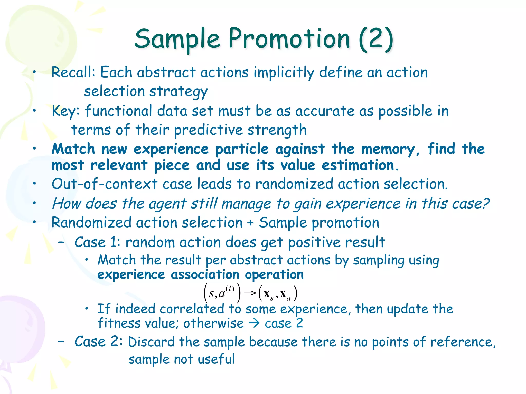 Sample Promotion (2)
•  Recall: Each abstract actions implicitly define an action
         selection strategy
•  Key: functional data set must be as accurate as possible in
       terms of their predictive strength
•  Match new experience particle against the memory, find the
   most relevant piece and use its value estimation.
•  Out-of-context case leads to randomized action selection.
•  How does the agent still manage to gain experience in this case?
•  Randomized action selection + Sample promotion
    –  Case 1: random action does get positive result
       •  Match the result per abstract actions by sampling using
          experience association operation
                          (    )
                             s, a ( i ) → ( x s , x a )
       •  If indeed correlated to some experience, then update the
          fitness value; otherwise à case 2
   –  Case 2: Discard the sample because there is no points of reference,
               sample not useful
 
