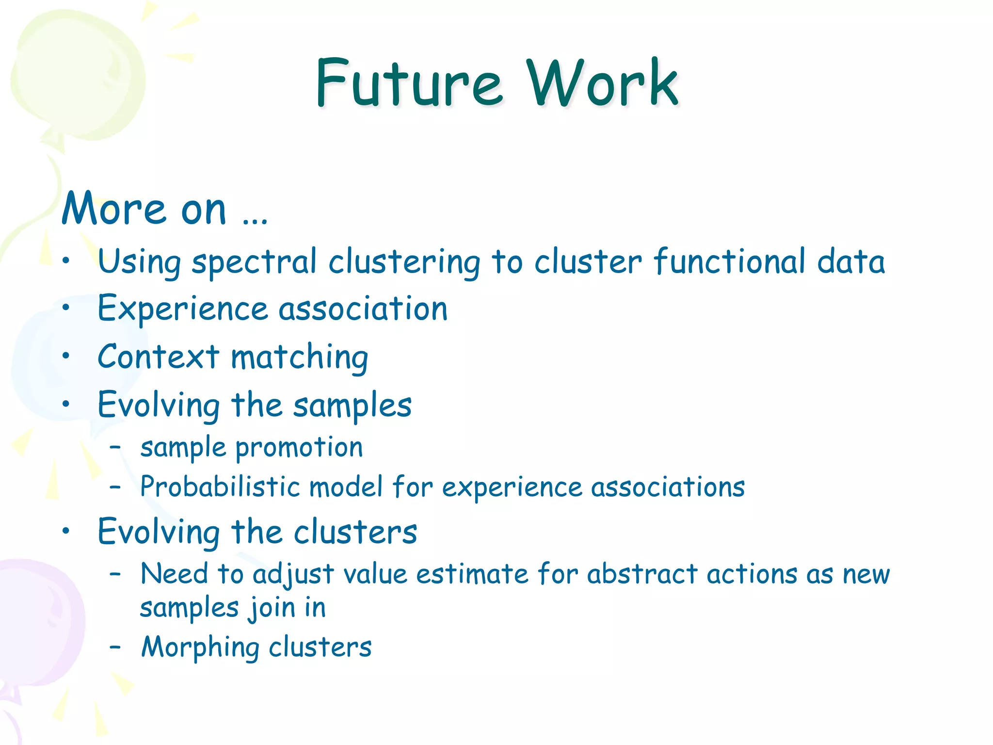 Future Work
More on …
•    Using spectral clustering to cluster functional data
•    Experience association
•    Context matching
•    Evolving the samples
     –  sample promotion
     –  Probabilistic model for experience associations
•  Evolving the clusters
     –  Need to adjust value estimate for abstract actions as new
        samples join in
     –  Morphing clusters
 