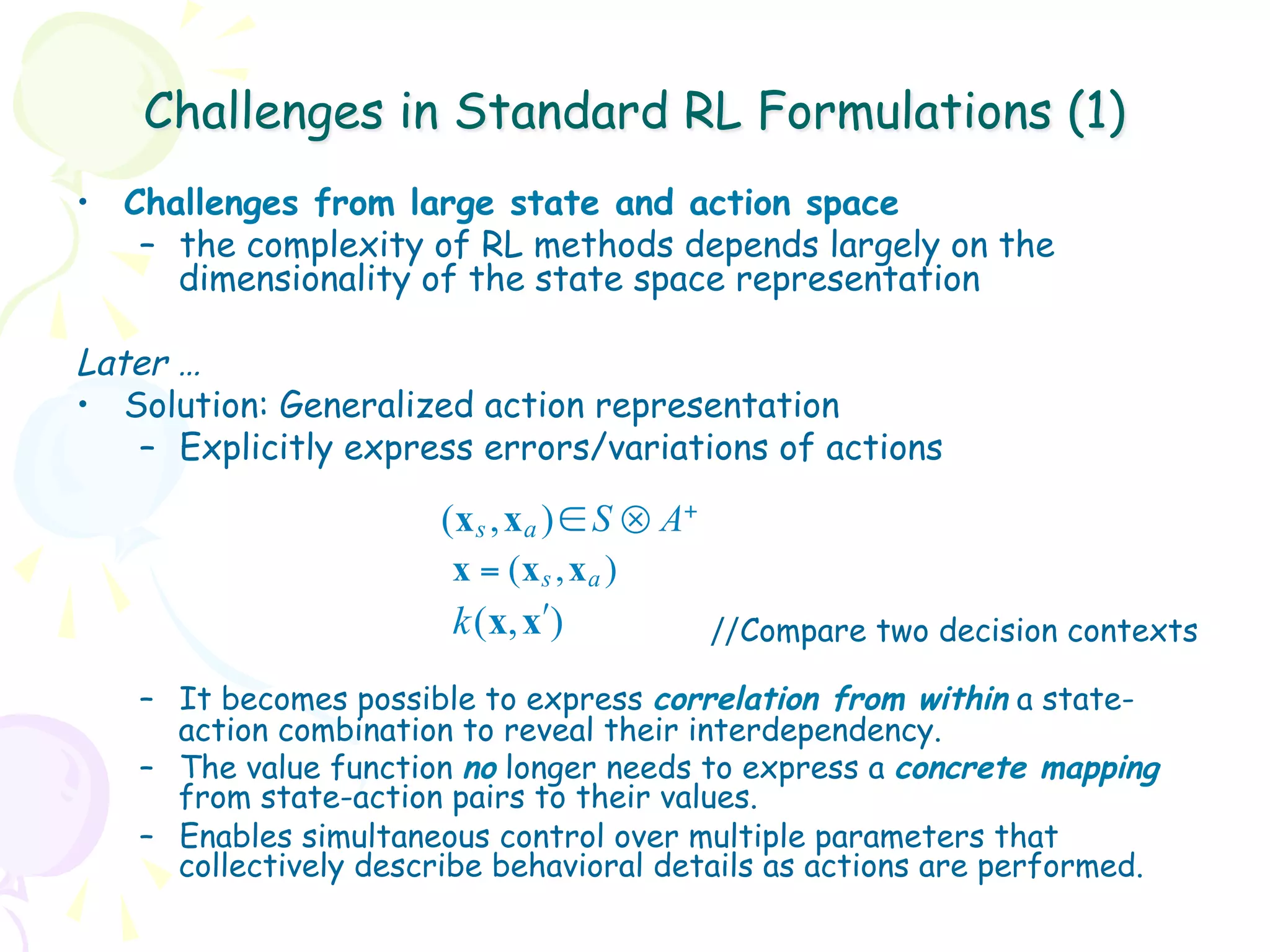 Challenges in Standard RL Formulations (1)
•  Challenges from large state and action space
    –  the complexity of RL methods depends largely on the
       dimensionality of the state space representation

Later …
•  Solution: Generalized action representation
    –  Explicitly express errors/variations of actions

                       ( x s , x a ) ∈ S ⊗ A+
                        x = (x s , x a )
                        k (x, xʹ′)            //Compare two decision contexts

   –  It becomes possible to express correlation from within a state-
      action combination to reveal their interdependency.
   –  The value function no longer needs to express a concrete mapping
      from state-action pairs to their values.
   –  Enables simultaneous control over multiple parameters that
      collectively describe behavioral details as actions are performed.
 
