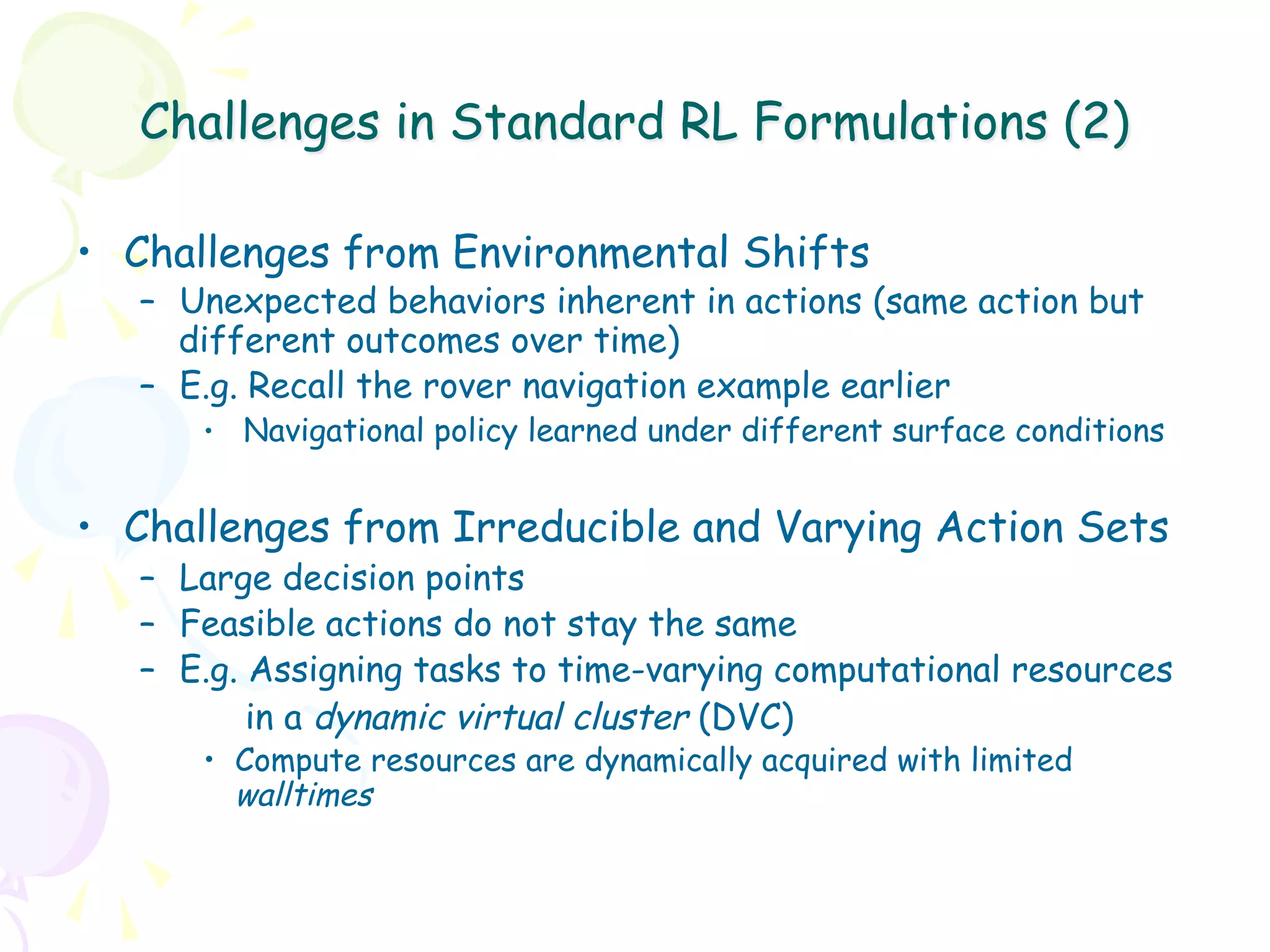 Challenges in Standard RL Formulations (2)

•  Challenges from Environmental Shifts
   –  Unexpected behaviors inherent in actions (same action but
      different outcomes over time)
   –  E.g. Recall the rover navigation example earlier
      •  Navigational policy learned under different surface conditions


•  Challenges from Irreducible and Varying Action Sets
   –  Large decision points
   –  Feasible actions do not stay the same
   –  E.g. Assigning tasks to time-varying computational resources
           in a dynamic virtual cluster (DVC)
      •  Compute resources are dynamically acquired with limited
         walltimes
 
