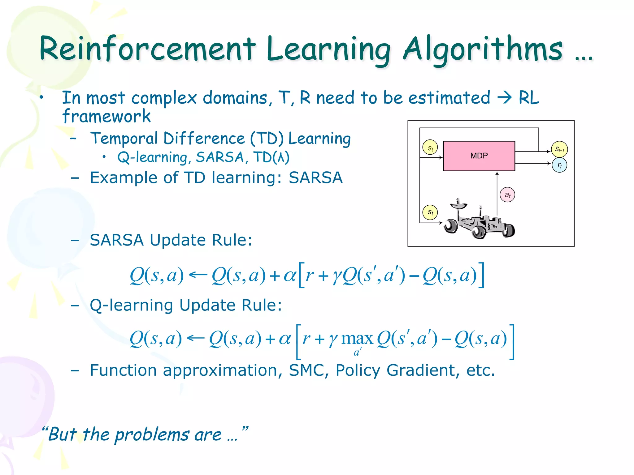 Reinforcement Learning Algorithms …
•  In most complex domains, T, R need to be estimated à RL
   framework
   –  Temporal Difference (TD) Learning                st                St+1
       •  Q-learning, SARSA, TD(λ)                            MDP
                                                                          rt
   –  Example of TD learning: SARSA
                                                                    at

                                                       st


   –  SARSA Update Rule:

          Q(s, a) ← Q(s, a) + α [r + γ Q(sʹ′, aʹ′) − Q(s, a)]
   –  Q-learning Update Rule:

          Q( s, a) ← Q(s, a) + α ⎡r + γ max Q(sʹ′, aʹ′) − Q(s, a) ⎤
                                 ⎣       aʹ′                      ⎦
   –  Function approximation, SMC, Policy Gradient, etc.



“But the problems are …”
 