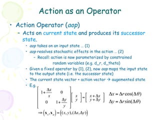 Action as an Operator
•  Action Operator (aop)
  –  Acts on current state and produces its successor
     state.
     •  aop takes on an input state … (1)
     •  aop resolves stochastic effects in the action … (2)
          –  Recall: action is now parameterized by constrained
                      random variables (e.g. d_r, d_theta)
     •  Given a fixed operator by (1), (2), now aop maps the input state
        to the output state (i.e. the successor state)
     •  The current state vector + action vector à augemented state
     •  E.g.
           "    Δx            %
           $ 1+          0    '"    % "         %   Δx = Δr cos(Δθ )
           $     x            '$ x ' = $ x + Δx '
           $              Δy '# y & # y + Δy &      Δy = Δr sin(Δθ )
               0       1+
           $
           #               y '&
              (      ) (              )
            ⇒ x s ,x a = (x, y),(Δx,Δy)
 