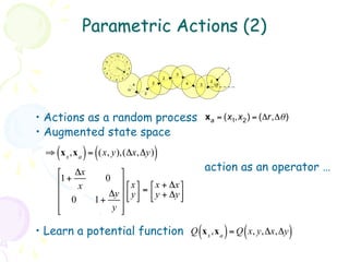 Parametric Actions (2)
                          11 12 1
                   10                 2

                  9                       3
                      8               4                       3
                          7       5                       2
                              6
                                                      2                    2
                                              4                   4   3        Δθ
                                      Δr
                                                  2




•  Actions as a random process                                            x a = (x1,x 2 ) = (Δr,Δθ )
•  Augmented state space
     (      ) (
  ⇒ x s ,x a = (x, y),(Δx,Δy)                         )
     ⎡ Δx        ⎤                                                      action as an operator …
     ⎢1+     0 ⎥
          x          ⎡ x ⎤ ⎡ x + Δx ⎤
     ⎢           ⎥ ⎢ y ⎥ = ⎢ y + Δy ⎥
               Δy ⎣ ⎦ ⎣
     ⎢ 0   1+    ⎥                     ⎦
     ⎢
     ⎣         y ⎥
                  ⎦

•  Learn a potential function Q (x s ,x a ) = Q ( x, y,Δx,Δy )
 
