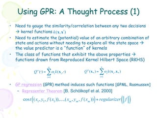 Using GPR: A Thought Process (1)
•  Need to gauge the similarity/correlation between any two decisions
   à kernel functions k (x, xʹ′)
•  Need to estimate the (potential) value of an arbitrary combination of
   state and actions without needing to explore all the state space à
   the value predictor is a “function” of kernels
•  The class of functions that exhibit the above properties à
   functions drawn from Reproduced Kernel Hilbert Space (RKHS)
                             n                            n
                Q + (⋅) =   ∑αi k(xi ,⋅)   Q + (x * ) =   ∑α k(x ,x )
                                                                i   i   *
                            i=1                           i=1


•  GP regression (GPR) method induces such functions [GPML, Rasmussen]
    –  Representer Theorem [B. Schölkopf et al. 2000]

            (                                     )
       cost (x1, y1, f (x1 )),...,(xm , ym , f (xm )) + regularizer f       ( )
 