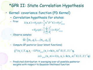 *GPR II: State Correlation Hypothesis
•  Kernel: covariance function (PD Kernel)
    –  Correlation hypothesis for states
   –  Prior                         1                  2
                 k(x, x!) = θ 0exp(− x Τ D −1x") + θ1σ noise
                                    2
                                           2
                                    1 d xi           2
                         = θ 0exp(− ∑ ) + θ1σ noise
                                    2 i=2 θi
   –  Observe samples

                Ω : {(x1 , q1 ),...,(xm , qm )}
   –  Compute GP posterior (over latent functions)

      Q + (x i ) | X ,q, xi ~ GP(m post (x i ) = k(x i ,x) Τ K ( X , X )−1 q,
                                  cov post (x i ,x) = k(x i ,x i ) − k(x i ,x) Τ K ( X , X )−1 q)

   –  Predicted distribution à averaging over all possible posterior
      weights with respect to Gaussian likelihood function
 