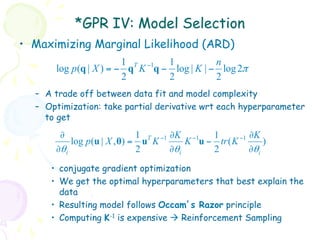 *GPR IV: Model Selection
•  Maximizing Marginal Likelihood (ARD)
                       1 T −1  1           n
      log p(q | X ) = − q K q − log | K | − log 2π
                       2       2           2
  –  A trade off between data fit and model complexity
  –  Optimization: take partial derivative wrt each hyperparameter
     to get
       ∂                     1 T −1 ∂K −1    1       −1 ∂K
          log p (u | X , θ) = u K       K u − tr ( K        )
      ∂θi                    2      ∂θi      2          ∂θi
     •  conjugate gradient optimization
     •  We get the optimal hyperparameters that best explain the
        data
     •  Resulting model follows Occam’s Razor principle
     •  Computing K-1 is expensive à Reinforcement Sampling
 