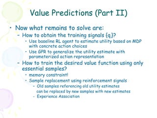 Value Predictions (Part II)
•  Now what remains to solve are:
  –  How to obtain the training signals {qi}?
     •  Use baseline RL agent to estimate utility based on MDP
        with concrete action choices
     •  Use GPR to generalize the utility estimate with
        parameterized action representation
  –  How to train the desired value function using only
     essential samples?
     •  memory constraint!
     •  Sample replacement using reinforcement signals
        –  Old samples referencing old utility estimates
           can be replaced by new samples with new estimates
        - Experience Association
 