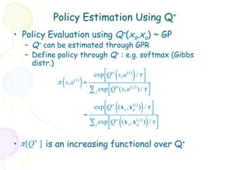 Policy Estimation Using Q+
•  Policy Evaluation using Q+(xs,xa) ~ GP
   –  Q+ can be estimated through GPR
   –  Define policy through Q+ : e.g. softmax (Gibbs
      distr.)
                                 exp !Q + s,a (i) / τ $
                                      #      (       )    &
                                      "                   %
             (
            π s,a   (i)
                          )   =
                                ∑ j exp !Q + (s,a ( j) ) / τ $
                                        "                    %

                                 exp !Q + (x s ,x (i) ) / τ $
                                      #      (     a     )    &
                                      "                       %
                              =
                                ∑ j exp !Q + (x s ,x (a j) ) / τ $
                                        #
                                        "        (           )   &
                                                                 %

•  π [Q+ ] is an increasing functional over Q+
 