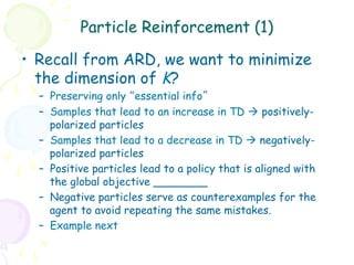 Particle Reinforcement (1)

•  Recall from ARD, we want to minimize
   the dimension of K?
  –  Preserving only “essential info”
  –  Samples that lead to an increase in TD à positively-
     polarized particles
  –  Samples that lead to a decrease in TD à negatively-
     polarized particles
  –  Positive particles lead to a policy that is aligned with
     the global objective ________
  –  Negative particles serve as counterexamples for the
     agent to avoid repeating the same mistakes.
  –  Example next
 