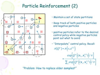 Particle Reinforcement (2)

                                         •  Maintain a set of state partitions

                                         •  Keep track of both positive particles
                                           and negative particles

                                         •  positive particles refer to the desired
                                           control policy while negative particles
        +                                  point out what to avoid
-
                                         •  “Interpolate” control policy. Recall:

        +
            -
                +                                      (
                                           π [Q + ] = π s,a (i)   )
    -
                                                      exp !Q + (x s ,x (i) ) / τ $
                                                           #          ( a     )    &
                                                           "                       %
                                                   =
                                                     ∑ j exp !Q + (x s ,x (a j) ) / τ $
                                                             #
                                                             "            (       )   &
                                                                                      %
                    “Problem: How to replace older samples?”
 