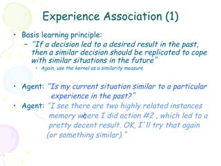 Experience Association (1)
•  Basis learning principle:
    –  “If a decision led to a desired result in the past,
       then a similar decision should be replicated to cope
       with similar situations in the future”
      •  Again, use the kernel as a similarity measure


•  Agent: “Is my current situation similar to a particular
            experience in the past?”
•  Agent: “I see there are two highly related instances
           memory where I did action #2 , which led to a
                     +
                    sh
           pretty decent result. OK, I’ll try that again
          (or something similar).”
 