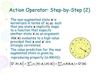 Action Operator: Step-by-Step (2)
•  The new augmented state x is
   kernelized in terms of k(⋅,x) such
   that any state x implicitly maps
   to a function that expects
   another state x! as an argument;
    k( x!,x) evaluates to a high value
                                                               11 12 1
   provided that x and x! are                           10                 2
   strongly correlated.
•  The value prediction for the new                    9                       3

   augmented state is given by                             8               4
                                                               7       5
   reproducing property (in RKHS):                                 6


   Q + ,k(⋅,x) = ∑m α i k(⋅,x i ),k(⋅,x) = ∑m α i k(x,x i ) = Q + (x).
                  i=1                       i=1
 