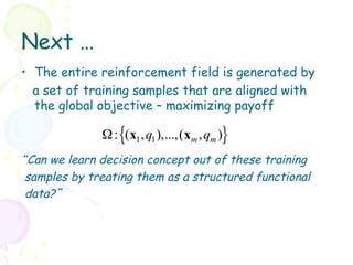 Next …
•  The entire reinforcement field is generated by
   a set of training samples that are aligned with
   the global objective – maximizing payoff

              Ω : {(x1 , q1 ),...,(xm , qm )}
“Can we learn decision concept out of these training
 samples by treating them as a structured functional
 data?”
 
