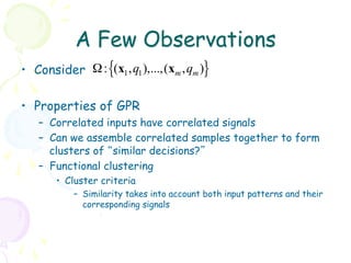 A Few Observations
•  Consider Ω : {(x1 , q1 ),...,(xm , qm )}

•  Properties of GPR
    –  Correlated inputs have correlated signals
    –  Can we assemble correlated samples together to form
       clusters of “similar decisions?”
    –  Functional clustering
        •  Cluster criteria
            –  Similarity takes into account both input patterns and their
               corresponding signals
 
