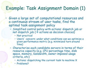 Example: Task Assignment Domain (1)

•  Given a large set of computational resources and
   a continuous stream of user tasks, find the
   optimal task assignment policy
  –  Simplified control policy with actions: dispatch job or
     not dispatch job (à actions as decision choices)
     •  Not practical
     •  Users’ concern: under what conditions can we optimize a
        given performance metric (e.g. minimized turn around
        time)
  –  Characterize each candidate servers in terms of their
     resource capacity (e.g. CPU percentage time, disk
     space, memory, bandwidth, owner-imposed usage
     criteria, etc)
     •  Actions: dispatching the current task to machine X
     •  Problems?
 