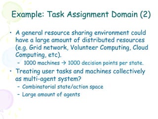 Example: Task Assignment Domain (2)

•  A general resource sharing environment could
   have a large amount of distributed resources
   (e.g. Grid network, Volunteer Computing, Cloud
   Computing, etc).
  –  1000 machines à 1000 decision points per state.
•  Treating user tasks and machines collectively
   as multi-agent system?
  –  Combinatorial state/action space
  –  Large amount of agents
 