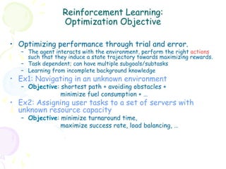 Reinforcement Learning:
                  Optimization Objective

•  Optimizing performance through trial and error.
   –  The agent interacts with the environment, perform the right actions
      such that they induce a state trajectory towards maximizing rewards.
   –  Task dependent; can have multiple subgoals/subtasks
   –  Learning from incomplete background knowledge
•  Ex1: Navigating in an unknown environment
   –  Objective: shortest path + avoiding obstacles +
                 minimize fuel consumption + …
•  Ex2: Assigning user tasks to a set of servers with
   unknown resource capacity
   –  Objective: minimize turnaround time,
                 maximize success rate, load balancing, …
 