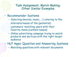 Task Assignment, Match Making:
            Other Similar Examples

•  Recommender Systems
  -  Selecting {movies, music, …} catering to the
     interests/needs of the (potential)
     customers: matching users with their
     favorite items (content-based)
  –  Online advertising campaign trying to match
     products and services with the right target
     audience
•  NLP Apps: Question and Answering Systems
  –  Matching questions with relevant documents
 