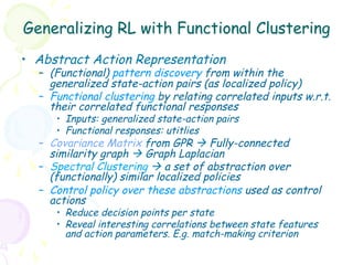 Generalizing RL with Functional Clustering
•  Abstract Action Representation
  –  (Functional) pattern discovery from within the
     generalized state-action pairs (as localized policy)
  –  Functional clustering by relating correlated inputs w.r.t.
     their correlated functional responses
     •  Inputs: generalized state-action pairs
     •  Functional responses: utitlies
  –  Covariance Matrix from GPR à Fully-connected
     similarity graph à Graph Laplacian
  –  Spectral Clustering à a set of abstraction over
     (functionally) similar localized policies
  –  Control policy over these abstractions used as control
     actions
     •  Reduce decision points per state
     •  Reveal interesting correlations between state features
        and action parameters. E.g. match-making criterion
 