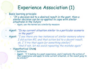 Experience Association (1)
•  Basis learning principle:
    –  “If a decision led to a desired result in the past, then a
       similar decision can be re-applied to cope with similar
       situations in the future”
        •  Again, use the kernel as a similarity measure

•  Agent: “Is my current situation similar to a particular scenario
           in the past?”
•  Agent: “I see there are two instances of similar memory where
          I did action #2, and that action led to a decent result,
          ok, I’ll try that again (or something similar)”
          “And if not, let me avoid repeating the mistake again”
    –  Hypothetical State +
                         sh
        •  Definition
        •  Agent: “I’ll looking to a past experience, and I replicate the action of
           that experience and apply to mine current situation, is the result gong to
           be similar?”
 