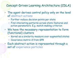 Concept-Driven Learning Architecture (CDLA)

•  The agent derives control policy only on the level
   of abstract actions
   –  Further reduce decision points per state
   –  Find interesting patterns across state features and
      action parameters. E.g. match-making criterion
•  We have the necessary representation to form
   (functional) clusters
   –  Kernel as a similarity measure over augmented states
   –  Covariance matrix K from GPR
•  Each abstract action is represented through a
   set of experience particles
 