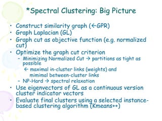 *Spectral Clustering: Big Picture

•  Construct similarity graph (ßGPR)
•  Graph Laplacian (GL)
•  Graph cut as objective function (e.g. normalized
   cut)
•  Optimize the graph cut criterion
   –  Minimizing Normalized Cut à partitions as tight as
      possible
      ß maximal in-cluster links (weights) and
         mimimal between-cluster links
   –  NP-Hard à spectral relaxation
•  Use eigenvectors of GL as a continuous version
   cluster indicator vectors
•  Evaluate final clusters using a selected instance-
   based clustering algorithm (Kmeans++)
 