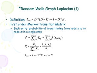 *Random Walk Graph Laplacian (1)

•  Definition: Lrw = D −1 ( D − K ) = I − D −1K ,
•  First order Markov transition Matrix
   –  Each entry: probability of transitioning from node n to to
      node m in a single step
                            m                         m
               di = ∑           K
                            j =1 ij
                                            =∑        j =1
                                                           k (xi , x j )
                       Kij                  k ( xi , x j )
               Pij =       m
                                        =
                       ∑          Kij            di
                           j =1


               Lrw = I − D −1K = I − P
 