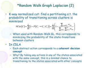 *Random Walk Graph Laplacian (2)

•  K-way normalized cut: find a partitioning s.t. the
   probability of transitioning across clusters is
   minimized
                     k                           k ⎛   ∑ n,m∈C wnm ⎞
       NCut (C ) = ∑ (1 − P (Ci → Ci | Ci )) = ∑ ⎜1 −        i
                                                               N
                                                                      ⎟
                                               i =1 ⎜            w ⎟
                                                    ⎝ ∑ n∈C ∑ m=1 nm ⎠
                   i =1
                                                          i


    –  When used with Random-Walk GL, this corresponds to
       minimizing the probability of the state-transitions
       between clusters
•  In CDLA
    –  Each abstract action corresponds to a coherent decision
       concept
    –  Why? By taking any actions in any of the states associated
       with the same concept, this is a minimal chance to
       transitioning to the states associated with other concepts
 