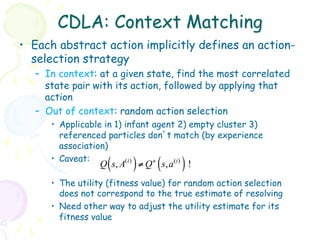 CDLA: Context Matching
•  Each abstract action implicitly defines an action-
   selection strategy
   –  In context: at a given state, find the most correlated
      state pair with its action, followed by applying that
      action
   –  Out of context: random action selection
      •  Applicable in 1) infant agent 2) empty cluster 3)
         referenced particles don’t match (by experience
         association)
      •  Caveat:
                    (
                  Q s, A   ) ≠ Q ( s, a ) !
                          (i )   +    (i )


      •  The utility (fitness value) for random action selection
         does not correspond to the true estimate of resolving
      •  Need other way to adjust the utility estimate for its
         fitness value
 