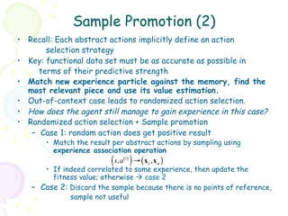 Sample Promotion (2)
•  Recall: Each abstract actions implicitly define an action
         selection strategy
•  Key: functional data set must be as accurate as possible in
       terms of their predictive strength
•  Match new experience particle against the memory, find the
   most relevant piece and use its value estimation.
•  Out-of-context case leads to randomized action selection.
•  How does the agent still manage to gain experience in this case?
•  Randomized action selection + Sample promotion
    –  Case 1: random action does get positive result
       •  Match the result per abstract actions by sampling using
          experience association operation
                          (    )
                             s, a ( i ) → ( x s , x a )
       •  If indeed correlated to some experience, then update the
          fitness value; otherwise à case 2
   –  Case 2: Discard the sample because there is no points of reference,
               sample not useful
 
