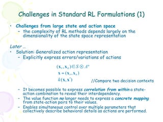 Challenges in Standard RL Formulations (1)
•  Challenges from large state and action space
    –  the complexity of RL methods depends largely on the
       dimensionality of the state space representation

Later …
•  Solution: Generalized action representation
    –  Explicitly express errors/variations of actions

                       ( x s , x a ) ∈ S ⊗ A+
                        x = (x s , x a )
                        k (x, xʹ′)            //Compare two decision contexts

   –  It becomes possible to express correlation from within a state-
      action combination to reveal their interdependency.
   –  The value function no longer needs to express a concrete mapping
      from state-action pairs to their values.
   –  Enables simultaneous control over multiple parameters that
      collectively describe behavioral details as actions are performed.
 
