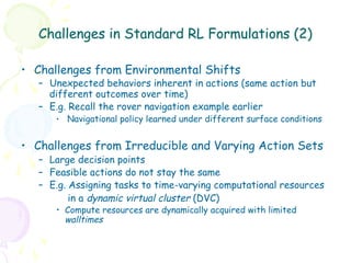 Challenges in Standard RL Formulations (2)

•  Challenges from Environmental Shifts
   –  Unexpected behaviors inherent in actions (same action but
      different outcomes over time)
   –  E.g. Recall the rover navigation example earlier
      •  Navigational policy learned under different surface conditions


•  Challenges from Irreducible and Varying Action Sets
   –  Large decision points
   –  Feasible actions do not stay the same
   –  E.g. Assigning tasks to time-varying computational resources
           in a dynamic virtual cluster (DVC)
      •  Compute resources are dynamically acquired with limited
         walltimes
 