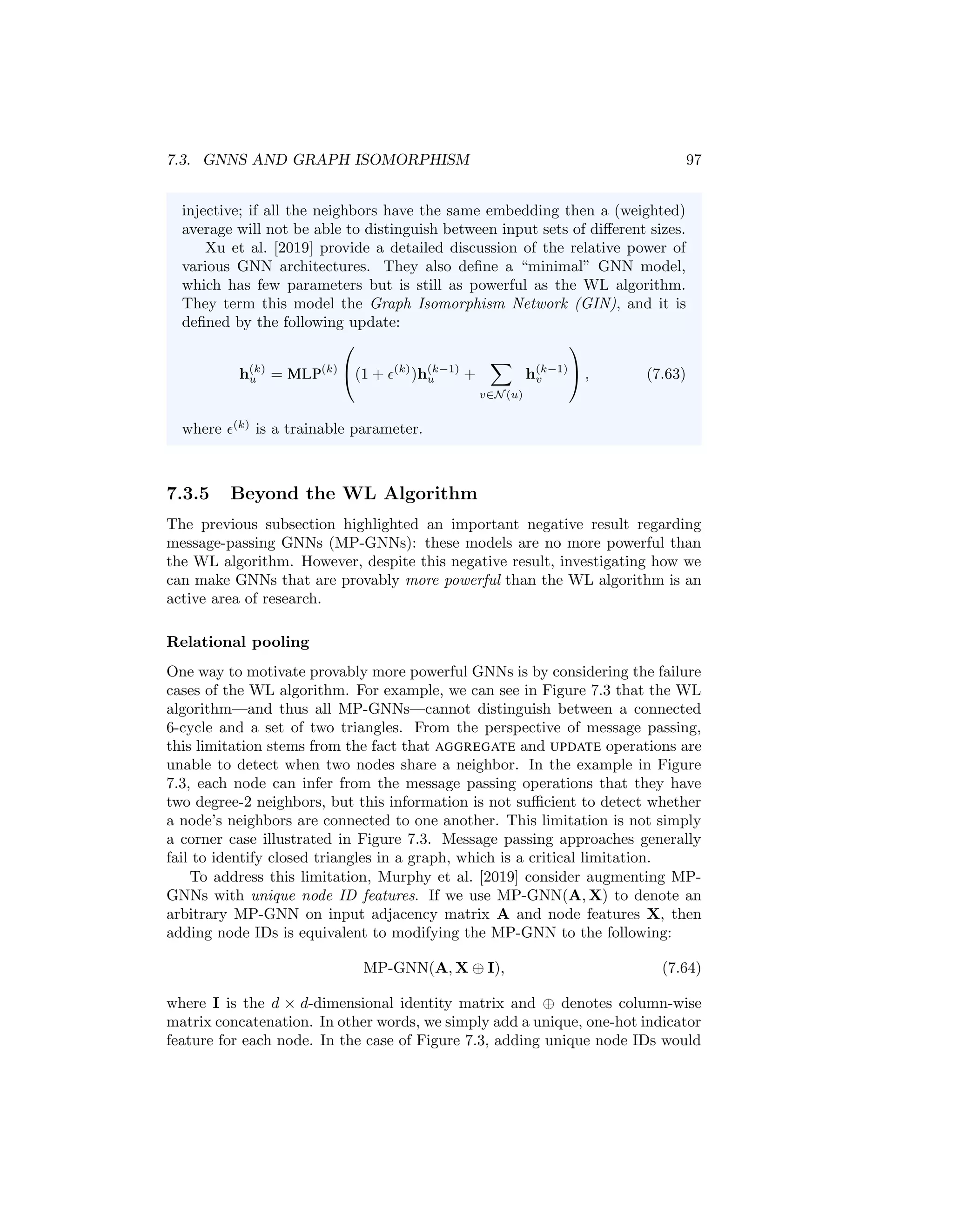 96 CHAPTER 7. THEORETICAL MOTIVATIONS
Theorem 4 ([Morris et al., 2019, Xu et al., 2019]). Define a message-passing
GNN (MP-GNN) to be any GNN that consists of K message-passing layers of
the following form:
h(k+1)
u = UPDATE
(k)

h(k)
u , AGGREGATE
(k)
({h(k)
v , ∀v ∈ N(u)})

, (7.61)
where AGGREGATE is a differentiable permutation invariant function and UPDATE
is a differentiable function. Further, suppose that we have only discrete feature
inputs at the initial layer, i.e., h
(0)
u = xu ∈ Zd
, ∀u ∈ V. Then we have that
h
(K)
u 6= h
(K)
v only if the nodes u and v have different labels after K iterations
of the WL algorithm.
In intuitive terms, Theorem 7.3.4 states that GNNs are no more powerful than
the WL algorithm when we have discrete information as node features. If the WL
algorithm assigns the same label to two nodes, then any message-passing GNN
will also assign the same embedding to these two nodes. This result on node
labeling also extends to isomorphism testing. If the WL test cannot distinguish
between two graphs, then a MP-GNN is also incapable of distinguishing between
these two graphs. We can also show a more positive result in the other direction:
Theorem 5 ([Morris et al., 2019, Xu et al., 2019]). There exists a MP-GNN
such that h
(K)
u = h
(K)
v if and only if the two nodes u and v have the same label
after K iterations of the WL algorithm.
This theorem states that there exist message-passing GNNs that are as powerful
as the WL test.
Which MP-GNNs are most powerful? The two theorems above state
that message-passing GNNs are at most as powerful as the WL algorithm
and that there exist message-passing GNNs that are as powerful as the WL
algorithm. So which GNNs actually obtain this theoretical upper bound?
Interestingly, the basic GNN that we introduced at the beginning of Chap-
ter 5 is sufficient to satisfy this theory. In particular, if we define the
message passing updates as follows:
h(k)
u = σ

W
(k)
selfh(k−1)
u + W
(k)
neigh
X
v∈N (u)
h(k−1)
v + b(k)

 , (7.62)
then this GNN is sufficient to match the power of the WL algorithm [Morris
et al., 2019].
However, most of the other GNN models discussed in Chapter 5 are
not as powerful as the WL algorithm. Formally, to be as powerful as the
WL algorithm, the AGGREGATE and UPDATE functions need to be injective
[Xu et al., 2019]. This means that the AGGREGATE and UPDATE operators
need to be map every unique input to a unique output value, which is not
the case for many of the models we discussed. For example, AGGREGATE
functions that use a (weighted) average of the neighbor embeddings are not
 