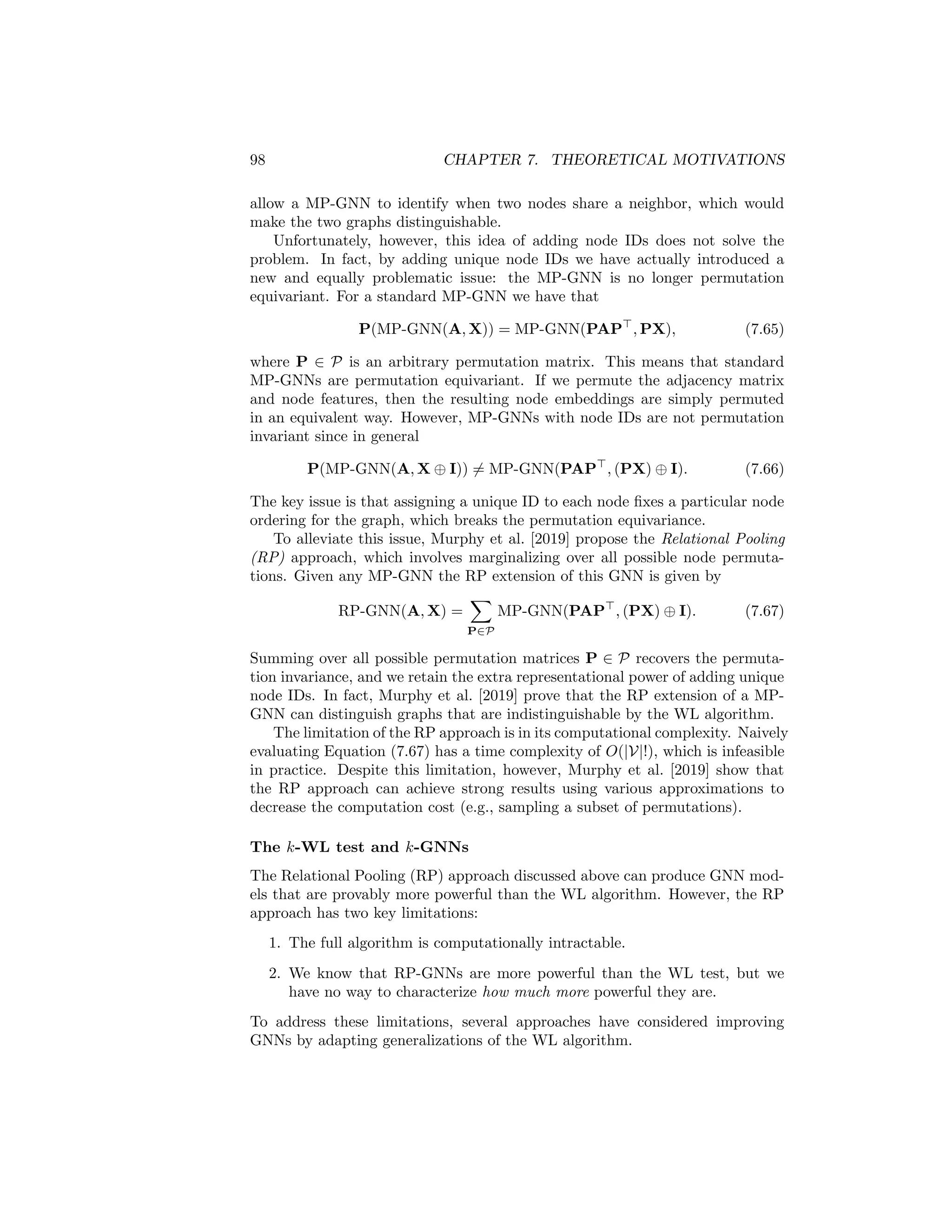 7.3. GNNS AND GRAPH ISOMORPHISM 97
injective; if all the neighbors have the same embedding then a (weighted)
average will not be able to distinguish between input sets of different sizes.
Xu et al. [2019] provide a detailed discussion of the relative power of
various GNN architectures. They also define a “minimal” GNN model,
which has few parameters but is still as powerful as the WL algorithm.
They term this model the Graph Isomorphism Network (GIN), and it is
defined by the following update:
h(k)
u = MLP(k)

(1 + (k)
)h(k−1)
u +
X
v∈N (u)
h(k−1)
v

 , (7.63)
where (k)
is a trainable parameter.
7.3.5 Beyond the WL Algorithm
The previous subsection highlighted an important negative result regarding
message-passing GNNs (MP-GNNs): these models are no more powerful than
the WL algorithm. However, despite this negative result, investigating how we
can make GNNs that are provably more powerful than the WL algorithm is an
active area of research.
Relational pooling
One way to motivate provably more powerful GNNs is by considering the failure
cases of the WL algorithm. For example, we can see in Figure 7.3 that the WL
algorithm—and thus all MP-GNNs—cannot distinguish between a connected
6-cycle and a set of two triangles. From the perspective of message passing,
this limitation stems from the fact that AGGREGATE and UPDATE operations are
unable to detect when two nodes share a neighbor. In the example in Figure
7.3, each node can infer from the message passing operations that they have
two degree-2 neighbors, but this information is not sufficient to detect whether
a node’s neighbors are connected to one another. This limitation is not simply
a corner case illustrated in Figure 7.3. Message passing approaches generally
fail to identify closed triangles in a graph, which is a critical limitation.
To address this limitation, Murphy et al. [2019] consider augmenting MP-
GNNs with unique node ID features. If we use MP-GNN(A, X) to denote an
arbitrary MP-GNN on input adjacency matrix A and node features X, then
adding node IDs is equivalent to modifying the MP-GNN to the following:
MP-GNN(A, X ⊕ I), (7.64)
where I is the d × d-dimensional identity matrix and ⊕ denotes column-wise
matrix concatenation. In other words, we simply add a unique, one-hot indicator
feature for each node. In the case of Figure 7.3, adding unique node IDs would
 
