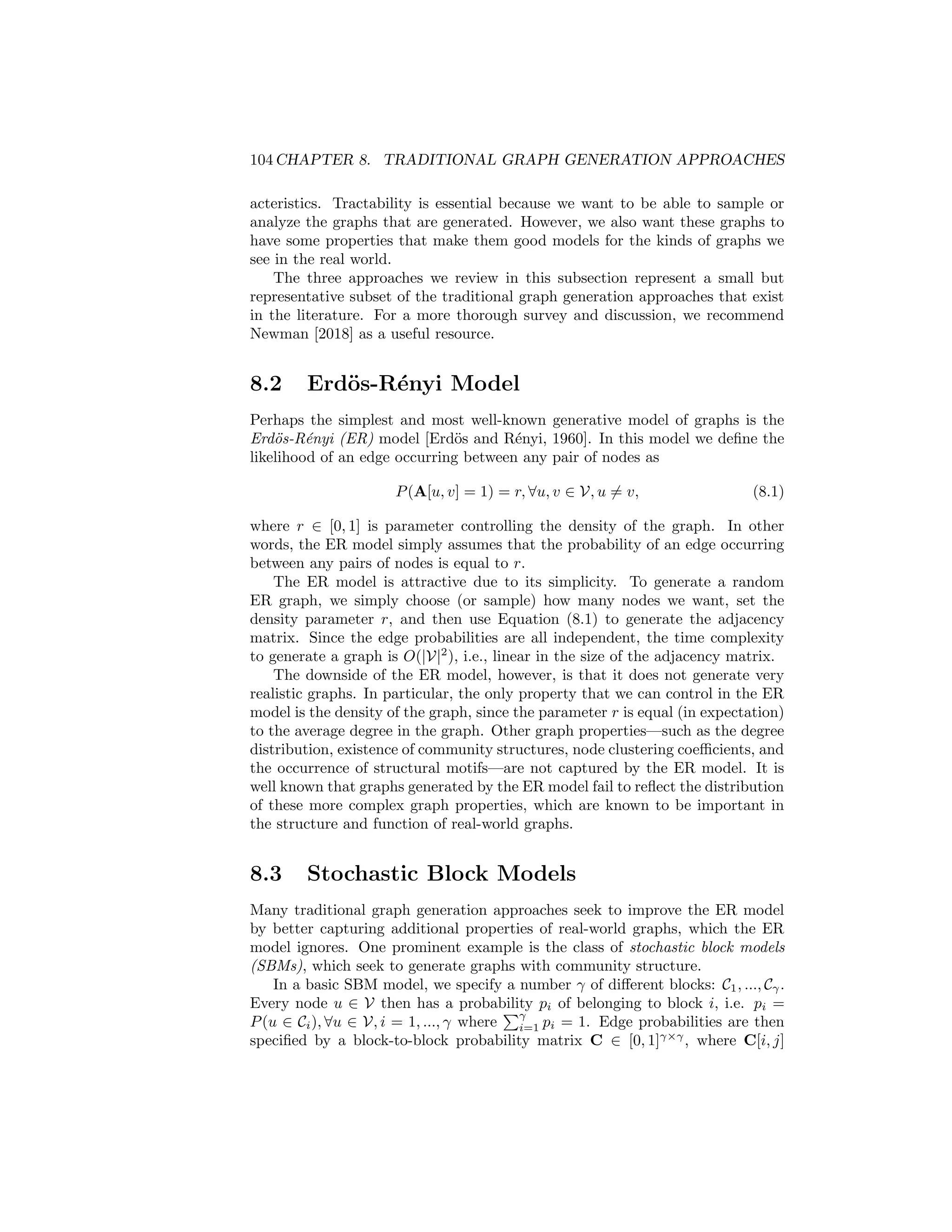 Chapter 8
Traditional Graph
Generation Approaches
The previous parts of this book introduced a wide variety of methods for learning
representations of graphs. In this final part of the book, we will discuss a distinct
but closely related task: the problem of graph generation.
The goal of graph generation is to build models that can generate realistic
graph structures. In some ways, we can view this graph generation problem as
the mirror image of the graph embedding problem. Instead of assuming that
we are given a graph structure G = (V, E) as input to our model, in graph
generation we want the output of our model to be a graph G. Of course, simply
generating an arbitrary graph is not necessarily that challenging. For instance,
it is trivial to generate a fully connected graph or a graph with no edges. The key
challenge in graph generation, however, is generating graphs that have certain
desirable properties. As we will see in the following chapters, the way in which
we define “desirable properties”—and how we perform graph generation—varies
drastically between different approaches.
In this chapter, we begin with a discussion of traditional approaches to graph
generation. These tradiational approaches pre-date most research on graph
representation learning—and even machine learning research in general. The
methods we will discuss in this chapter thus provide the backdrop to motivate
the deep learning-based approaches that we will introduce in Chapter 9.
8.1 Overview of Traditional Approaches
Traditional approaches to graph generation generally involve specifying some
kind of generative process, which defines how the edges in a graph are created.
In most cases we can frame this generative process as a way of specifying the
probability or likelihood P(A[u, v] = 1) of an edge existing between two nodes
u and v. The challenge is crafting some sort of generative process that is both
tractable and also able to generate graphs with non-trivial properties or char-
103
 