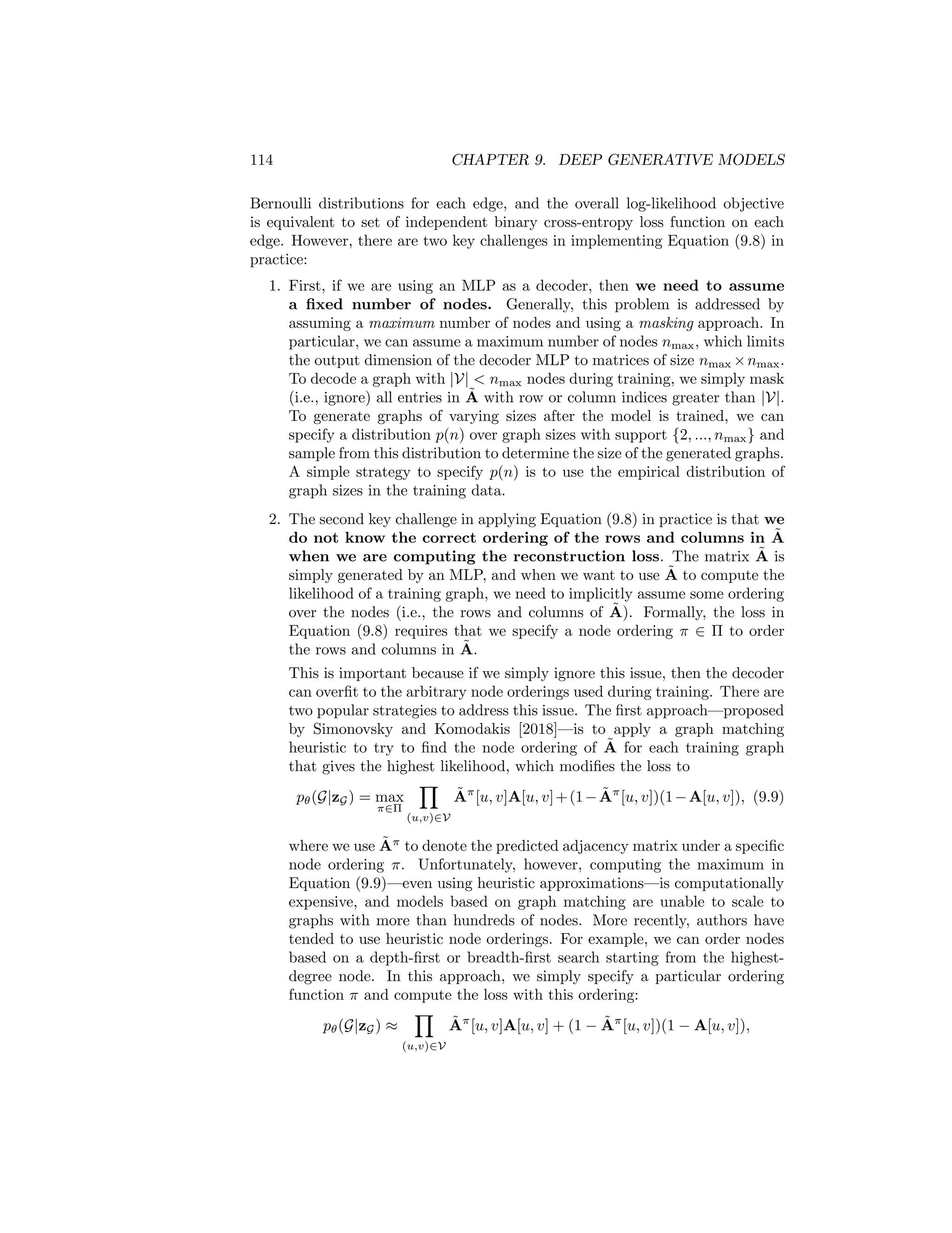 9.1. VARIATIONAL AUTOENCODER APPROACHES 113
9.1.2 Graph-level Latents
As an alternative to the node-level VGAE approach described in the previous
section, one can also define variational autoencoders based on graph-level latent
representations. In this approach, we again use the ELBO loss (Equation 9.1) to
train a VAE model. However, we modify the encoder and decoder functions to
work with graph-level latent representations zG. The graph-level VAE described
in this section was first proposed by Simonovsky and Komodakis [2018], under
the name GraphVAE.
Encoder model
The encoder model in a graph-level VAE approach can be an arbitrary GNN
model augmented with a pooling layer. In particular, we will let GNN : Z|V|×|V|
×
R|V |×m
→ R||V |×d
denote any k-layer GNN, which outputs a matrix of node
embeddings, and we will use POOL : R||V |×d
→ Rd
to denote a pooling function
that maps a matrix of node embeddings Z ∈ R|V |×d
to a graph-level embedding
vector zG ∈ Rd
(as described in Chapter 5). Using this notation, we can define
the encoder for a graph-level VAE by the following equations:
µzG
= POOLµ (GNNµ(A, X)) log σzG
= POOLσ (GNNσ(A, X)) , (9.6)
where again we use two separate GNNs to parameterize the mean and variance of
a posterior normal distribution over latent variables. Note the critical difference
between this graph-level encoder and the node-level encoder from the previous
section: here, we are generating a mean µzG
∈ Rd
and variance parameter
log σzG
∈ Rd
for a single graph-level embedding zG ∼ N(µzG
, σzG
), whereas in
the previous section we defined posterior distributions for each individual node.
Decoder model
The goal of the decoder model in a graph-level VAE is to define pθ(G|zG),
the posterior distribution of a particular graph structure given the graph-level
latent embedding. The original GraphVAE model proposed to address this
challenge by combining a basic multi-layer perceptron (MLP) with a Bernoulli
distributional assumption [Simonovsky and Komodakis, 2018]. In this approach,
we use an MLP to map the latent vector zG to a matrix Ã ∈ [0, 1]|V|×|V|
of edge
probabilities:
Ã = σ (MLP(zG)) , (9.7)
where the sigmoid function σ is used to guarantee entries in [0, 1]. In principle,
we can then define the posterior distribution in an analogous way as the node-
level case:
pθ(G|zG) =
Y
(u,v)∈V
Ã[u, v]A[u, v] + (1 − Ã[u, v])(1 − A[u, v]), (9.8)
where A denotes the true adjacency matrix of graph G and Ã is our predicted
matrix of edge probabilities. In other words, we simply assume independent
 