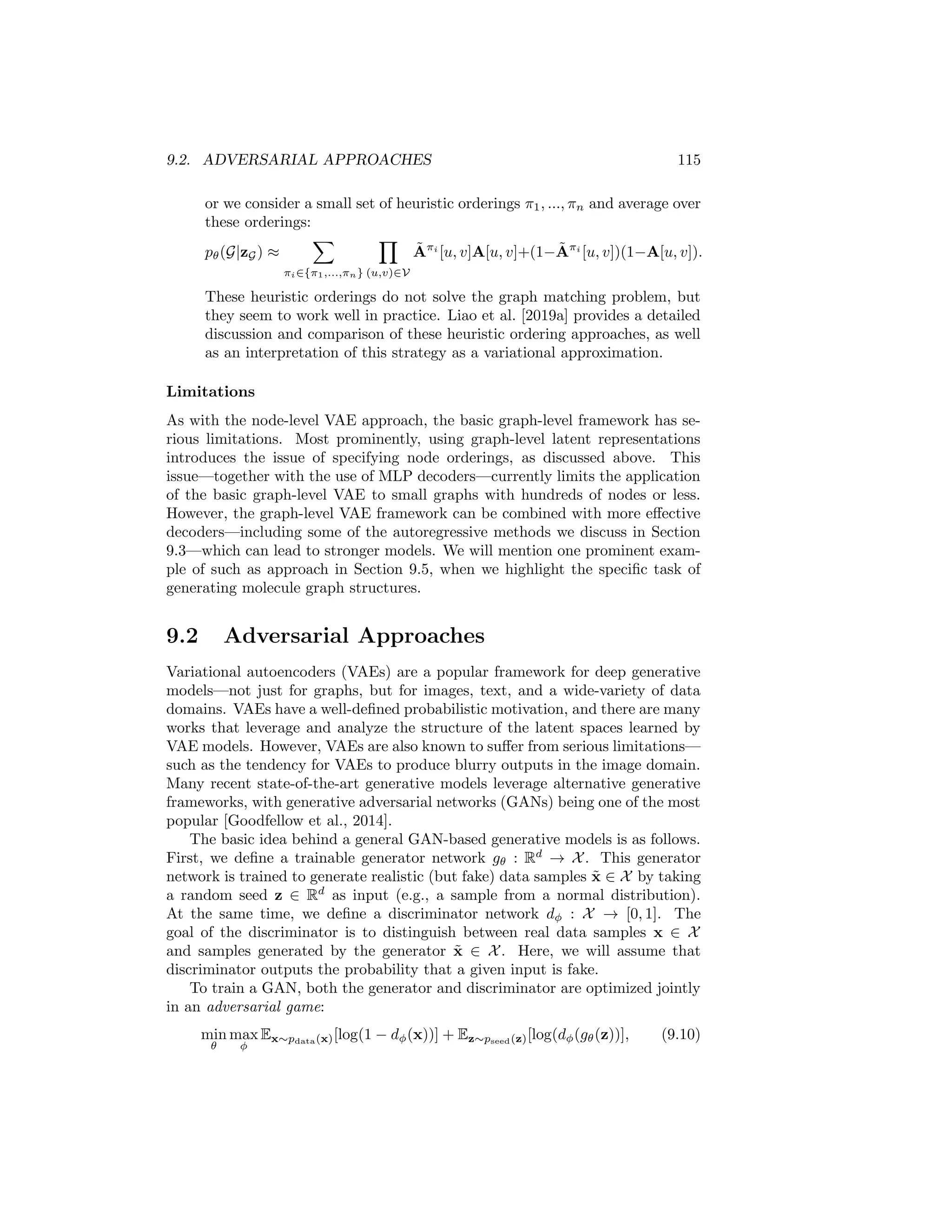 114 CHAPTER 9. DEEP GENERATIVE MODELS
Bernoulli distributions for each edge, and the overall log-likelihood objective
is equivalent to set of independent binary cross-entropy loss function on each
edge. However, there are two key challenges in implementing Equation (9.8) in
practice:
1. First, if we are using an MLP as a decoder, then we need to assume
a fixed number of nodes. Generally, this problem is addressed by
assuming a maximum number of nodes and using a masking approach. In
particular, we can assume a maximum number of nodes nmax, which limits
the output dimension of the decoder MLP to matrices of size nmax ×nmax.
To decode a graph with |V|  nmax nodes during training, we simply mask
(i.e., ignore) all entries in Ã with row or column indices greater than |V|.
To generate graphs of varying sizes after the model is trained, we can
specify a distribution p(n) over graph sizes with support {2, ..., nmax} and
sample from this distribution to determine the size of the generated graphs.
A simple strategy to specify p(n) is to use the empirical distribution of
graph sizes in the training data.
2. The second key challenge in applying Equation (9.8) in practice is that we
do not know the correct ordering of the rows and columns in Ã
when we are computing the reconstruction loss. The matrix Ã is
simply generated by an MLP, and when we want to use Ã to compute the
likelihood of a training graph, we need to implicitly assume some ordering
over the nodes (i.e., the rows and columns of Ã). Formally, the loss in
Equation (9.8) requires that we specify a node ordering π ∈ Π to order
the rows and columns in Ã.
This is important because if we simply ignore this issue, then the decoder
can overfit to the arbitrary node orderings used during training. There are
two popular strategies to address this issue. The first approach—proposed
by Simonovsky and Komodakis [2018]—is to apply a graph matching
heuristic to try to find the node ordering of Ã for each training graph
that gives the highest likelihood, which modifies the loss to
pθ(G|zG) = max
π∈Π
Y
(u,v)∈V
Ãπ
[u, v]A[u, v]+(1−Ãπ
[u, v])(1−A[u, v]), (9.9)
where we use Ãπ
to denote the predicted adjacency matrix under a specific
node ordering π. Unfortunately, however, computing the maximum in
Equation (9.9)—even using heuristic approximations—is computationally
expensive, and models based on graph matching are unable to scale to
graphs with more than hundreds of nodes. More recently, authors have
tended to use heuristic node orderings. For example, we can order nodes
based on a depth-first or breadth-first search starting from the highest-
degree node. In this approach, we simply specify a particular ordering
function π and compute the loss with this ordering:
pθ(G|zG) ≈
Y
(u,v)∈V
Ãπ
[u, v]A[u, v] + (1 − Ãπ
[u, v])(1 − A[u, v]),
 