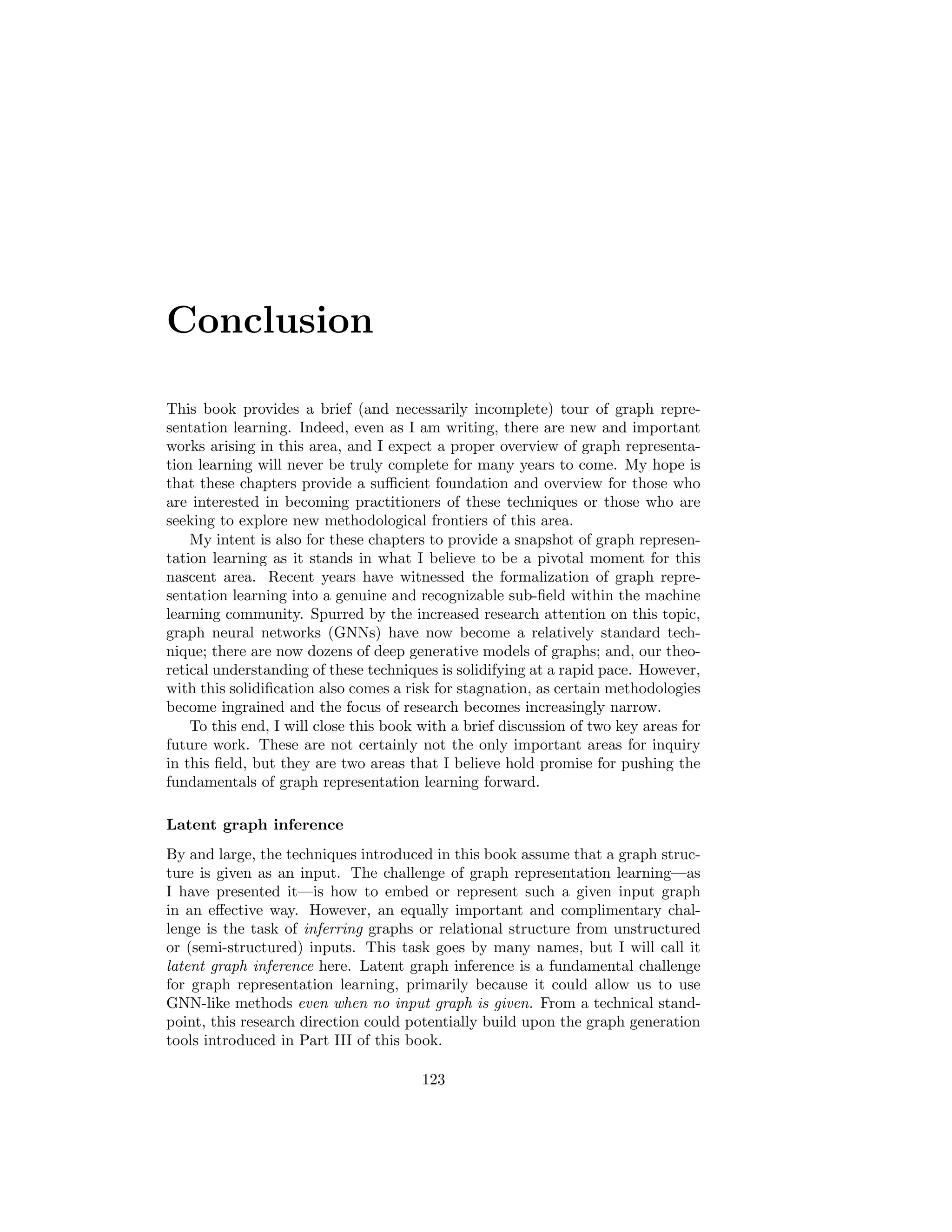 122 CHAPTER 9. DEEP GENERATIVE MODELS
adjacency matrices) based on a given training set of graphs. It is worth not-
ing, however, that many works within the general area of graph generation are
focused specifically on the task of molecule generation.
The goal of molecule generation is to generate molecular graph structures
that are both valid (e.g., chemically stable) and ideally have some desirable
properties (e.g., medicinal properties or solubility). Unlike the general graph
generation problem, research on molecule generation can benefit substantially
from domain-specific knowledge for both model design and evaluation strategies.
For example, Jin et al. [2018] propose an advanced variant of the graph-level
VAE approach (Section 9.1) that leverages knowledge about known molecular
motifs. Given the strong dependence on domain-specific knowledge and the
unique challenges of molecule generation compared to general graphs, we will
not review these approaches in detail here. Nonetheless, it is important to
highlight this domain as one of the fastest growing subareas of graph generation.
 