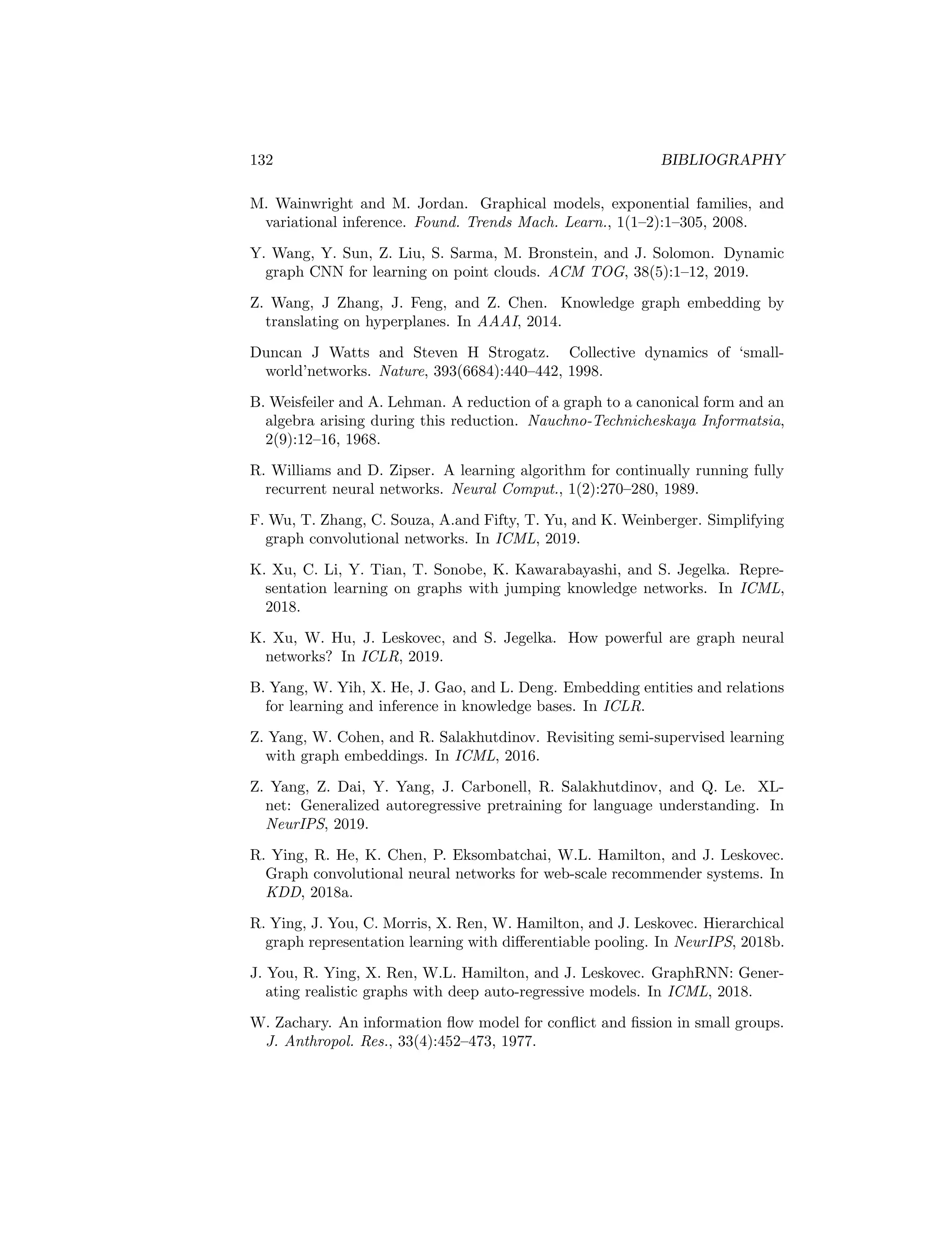 BIBLIOGRAPHY 131
M. Simonovsky and N. Komodakis. GraphVAE: Towards generation of small
graphs using variational autoencoders. In International Conference on Arti-
ficial Neural Networks, 2018.
K. Sinha, S. Sodhani, J. Dong, J. Pineau, and W. Hamilton. CLUTRR: A
diagnostic benchmark for inductive reasoning from text. In EMNLP, 2019.
A. Smola, A. Gretton, L. Song, and B. Schölkopf. A Hilbert space embedding
for distributions. In COLT, 2007.
N. Srivastava, G. Hinton, A. Krizhevsky, I. Sutskever, and R. Salakhutdinov.
Dropout: a simple way to prevent neural networks from overfitting. JMLR,
15(1):1929–1958, 2014.
M. Stoer and F. Wagner. A simple min-cut algorithm. J. ACM, 44(4):585–591,
1997.
F. Sun, J. Hoffmann, and J. Tang. Infograph: Unsupervised and semi-supervised
graph-level representation learning via mutual information maximization. In
ICLR, 2020.
Z. Sun, Z. Deng, J. Nie, and J. Tang. RotatE: Knowledge graph embedding by
relational rotation in complex space. In ICLR, 2019.
J. Tang, M. Qu, M. Wang, M. Zhang, J. Yan, and Q. Mei. LINE: Large-scale
information network embedding. In WWW, 2015.
K. Teru, E. Denis, and W.L. Hamilton. Inductive relation prediction on knowl-
edge graphs. In ICML, 2020.
T. Trouillon, J. Welbl, S. Riedel, É. Gaussier, and G. Bouchard. Complex
embeddings for simple link prediction. In ICML, 2016.
A. Vaswani, N. Shazeer, N. Parmar, J. Uszkoreit, L. Jones, A. Gomez, L. Kaiser,
and I. Polosukhin. Attention is all you need. In NeurIPS, 2017.
P. Veličković, G. Cucurull, A. Casanova, A. Romero, P. Lio, and Y. Bengio.
Graph attention networks. In ICLR, 2018.
P. Veličković, W. Fedus, W.L. Hamilton, P. Liò, Y. Bengio, and R.D. Hjelm.
Deep graph infomax. In ICLR, 2019.
O. Vinyals, S. Bengio, and M. Kudlur. Order matters: Sequence to sequence
for sets. In ICLR, 2015.
S.V.N. Vishwanathan, N.N. Schraudolph, R. Kondor, and K.M. Borgwardt.
Graph kernels. JMLR, 11:1201–1242, 2010.
U. Von Luxburg. A tutorial on spectral clustering. Stat. Comput., 17(4):395–
416, 2007.
 