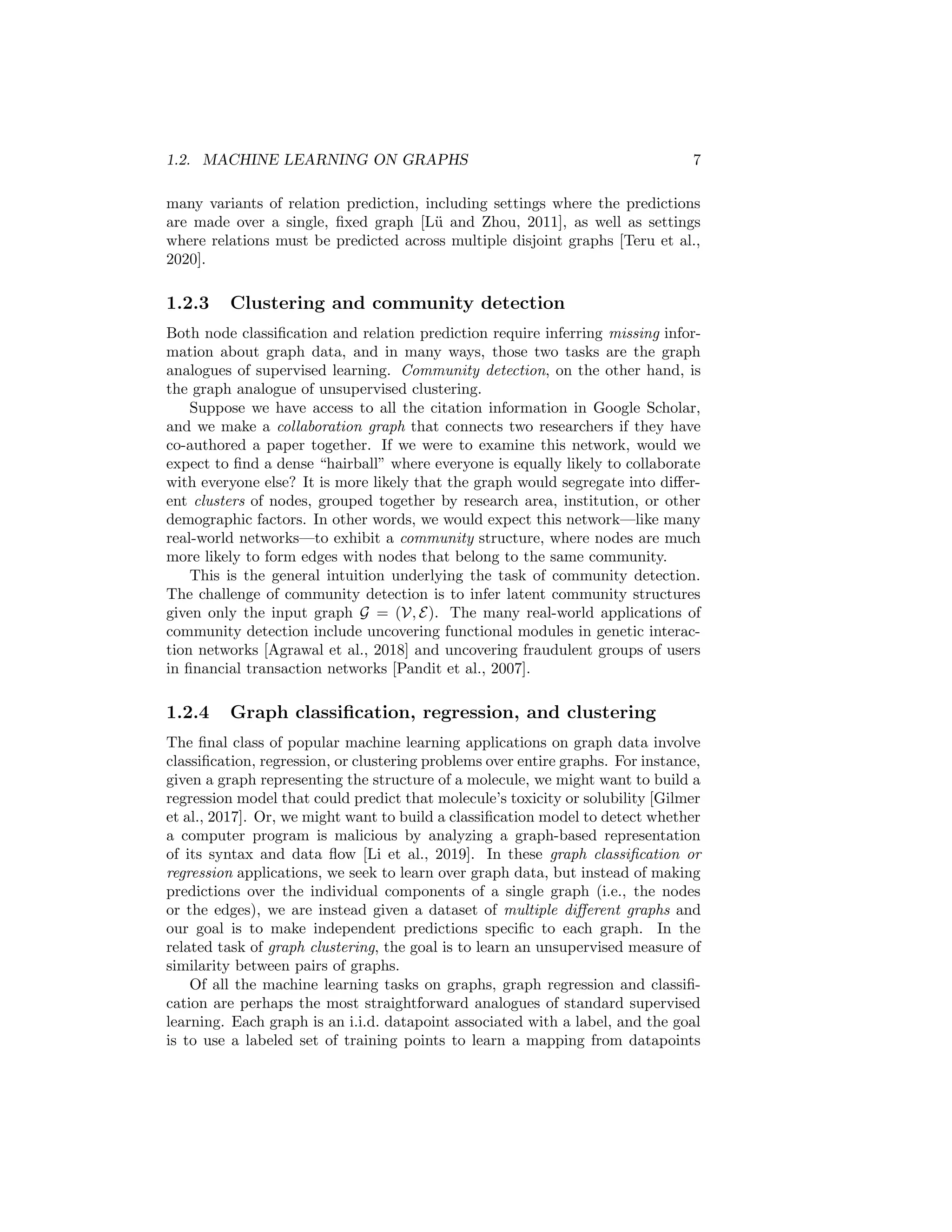 1.2. MACHINE LEARNING ON GRAPHS 7
many variants of relation prediction, including settings where the predictions
are made over a single, fixed graph [Lü and Zhou, 2011], as well as settings
where relations must be predicted across multiple disjoint graphs [Teru et al.,
2020].
1.2.3 Clustering and community detection
Both node classification and relation prediction require inferring missing infor-
mation about graph data, and in many ways, those two tasks are the graph
analogues of supervised learning. Community detection, on the other hand, is
the graph analogue of unsupervised clustering.
Suppose we have access to all the citation information in Google Scholar,
and we make a collaboration graph that connects two researchers if they have
co-authored a paper together. If we were to examine this network, would we
expect to find a dense “hairball” where everyone is equally likely to collaborate
with everyone else? It is more likely that the graph would segregate into differ-
ent clusters of nodes, grouped together by research area, institution, or other
demographic factors. In other words, we would expect this network—like many
real-world networks—to exhibit a community structure, where nodes are much
more likely to form edges with nodes that belong to the same community.
This is the general intuition underlying the task of community detection.
The challenge of community detection is to infer latent community structures
given only the input graph G = (V, E). The many real-world applications of
community detection include uncovering functional modules in genetic interac-
tion networks [Agrawal et al., 2018] and uncovering fraudulent groups of users
in financial transaction networks [Pandit et al., 2007].
1.2.4 Graph classification, regression, and clustering
The final class of popular machine learning applications on graph data involve
classification, regression, or clustering problems over entire graphs. For instance,
given a graph representing the structure of a molecule, we might want to build a
regression model that could predict that molecule’s toxicity or solubility [Gilmer
et al., 2017]. Or, we might want to build a classification model to detect whether
a computer program is malicious by analyzing a graph-based representation
of its syntax and data flow [Li et al., 2019]. In these graph classification or
regression applications, we seek to learn over graph data, but instead of making
predictions over the individual components of a single graph (i.e., the nodes
or the edges), we are instead given a dataset of multiple different graphs and
our goal is to make independent predictions specific to each graph. In the
related task of graph clustering, the goal is to learn an unsupervised measure of
similarity between pairs of graphs.
Of all the machine learning tasks on graphs, graph regression and classifi-
cation are perhaps the most straightforward analogues of standard supervised
learning. Each graph is an i.i.d. datapoint associated with a label, and the goal
is to use a labeled set of training points to learn a mapping from datapoints
 