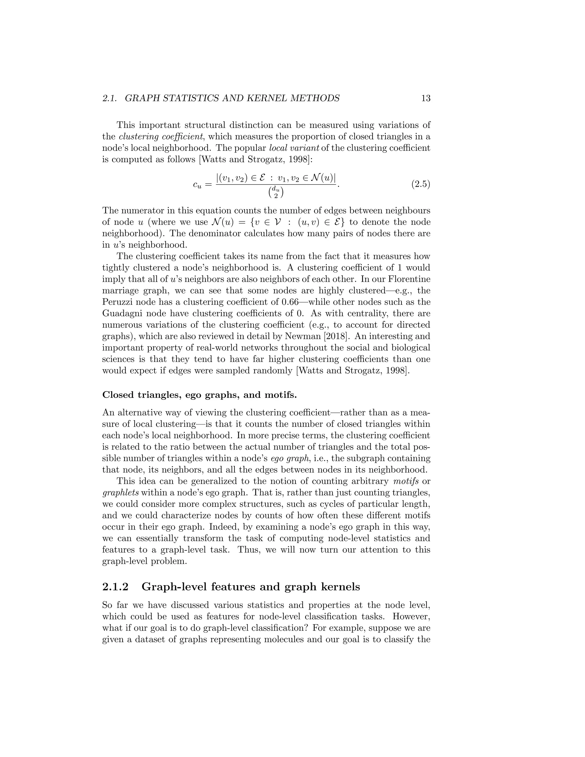 2.1. GRAPH STATISTICS AND KERNEL METHODS 13
This important structural distinction can be measured using variations of
the clustering coefficient, which measures the proportion of closed triangles in a
node’s local neighborhood. The popular local variant of the clustering coefficient
is computed as follows [Watts and Strogatz, 1998]:
cu =
|(v1, v2) ∈ E : v1, v2 ∈ N(u)|
du
2
 . (2.5)
The numerator in this equation counts the number of edges between neighbours
of node u (where we use N(u) = {v ∈ V : (u, v) ∈ E} to denote the node
neighborhood). The denominator calculates how many pairs of nodes there are
in u’s neighborhood.
The clustering coefficient takes its name from the fact that it measures how
tightly clustered a node’s neighborhood is. A clustering coefficient of 1 would
imply that all of u’s neighbors are also neighbors of each other. In our Florentine
marriage graph, we can see that some nodes are highly clustered—e.g., the
Peruzzi node has a clustering coefficient of 0.66—while other nodes such as the
Guadagni node have clustering coefficients of 0. As with centrality, there are
numerous variations of the clustering coefficient (e.g., to account for directed
graphs), which are also reviewed in detail by Newman [2018]. An interesting and
important property of real-world networks throughout the social and biological
sciences is that they tend to have far higher clustering coefficients than one
would expect if edges were sampled randomly [Watts and Strogatz, 1998].
Closed triangles, ego graphs, and motifs.
An alternative way of viewing the clustering coefficient—rather than as a mea-
sure of local clustering—is that it counts the number of closed triangles within
each node’s local neighborhood. In more precise terms, the clustering coefficient
is related to the ratio between the actual number of triangles and the total pos-
sible number of triangles within a node’s ego graph, i.e., the subgraph containing
that node, its neighbors, and all the edges between nodes in its neighborhood.
This idea can be generalized to the notion of counting arbitrary motifs or
graphlets within a node’s ego graph. That is, rather than just counting triangles,
we could consider more complex structures, such as cycles of particular length,
and we could characterize nodes by counts of how often these different motifs
occur in their ego graph. Indeed, by examining a node’s ego graph in this way,
we can essentially transform the task of computing node-level statistics and
features to a graph-level task. Thus, we will now turn our attention to this
graph-level problem.
2.1.2 Graph-level features and graph kernels
So far we have discussed various statistics and properties at the node level,
which could be used as features for node-level classification tasks. However,
what if our goal is to do graph-level classification? For example, suppose we are
given a dataset of graphs representing molecules and our goal is to classify the
 