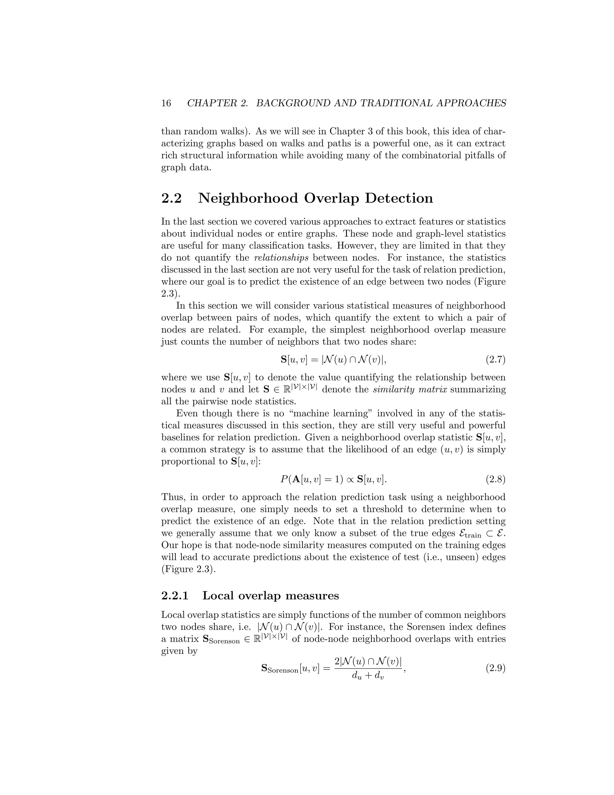 16 CHAPTER 2. BACKGROUND AND TRADITIONAL APPROACHES
than random walks). As we will see in Chapter 3 of this book, this idea of char-
acterizing graphs based on walks and paths is a powerful one, as it can extract
rich structural information while avoiding many of the combinatorial pitfalls of
graph data.
2.2 Neighborhood Overlap Detection
In the last section we covered various approaches to extract features or statistics
about individual nodes or entire graphs. These node and graph-level statistics
are useful for many classification tasks. However, they are limited in that they
do not quantify the relationships between nodes. For instance, the statistics
discussed in the last section are not very useful for the task of relation prediction,
where our goal is to predict the existence of an edge between two nodes (Figure
2.3).
In this section we will consider various statistical measures of neighborhood
overlap between pairs of nodes, which quantify the extent to which a pair of
nodes are related. For example, the simplest neighborhood overlap measure
just counts the number of neighbors that two nodes share:
S[u, v] = |N(u) ∩ N(v)|, (2.7)
where we use S[u, v] to denote the value quantifying the relationship between
nodes u and v and let S ∈ R|V|×|V|
denote the similarity matrix summarizing
all the pairwise node statistics.
Even though there is no “machine learning” involved in any of the statis-
tical measures discussed in this section, they are still very useful and powerful
baselines for relation prediction. Given a neighborhood overlap statistic S[u, v],
a common strategy is to assume that the likelihood of an edge (u, v) is simply
proportional to S[u, v]:
P(A[u, v] = 1) ∝ S[u, v]. (2.8)
Thus, in order to approach the relation prediction task using a neighborhood
overlap measure, one simply needs to set a threshold to determine when to
predict the existence of an edge. Note that in the relation prediction setting
we generally assume that we only know a subset of the true edges Etrain ⊂ E.
Our hope is that node-node similarity measures computed on the training edges
will lead to accurate predictions about the existence of test (i.e., unseen) edges
(Figure 2.3).
2.2.1 Local overlap measures
Local overlap statistics are simply functions of the number of common neighbors
two nodes share, i.e. |N(u) ∩ N(v)|. For instance, the Sorensen index defines
a matrix SSorenson ∈ R|V|×|V|
of node-node neighborhood overlaps with entries
given by
SSorenson[u, v] =
2|N(u) ∩ N(v)|
du + dv
, (2.9)
 