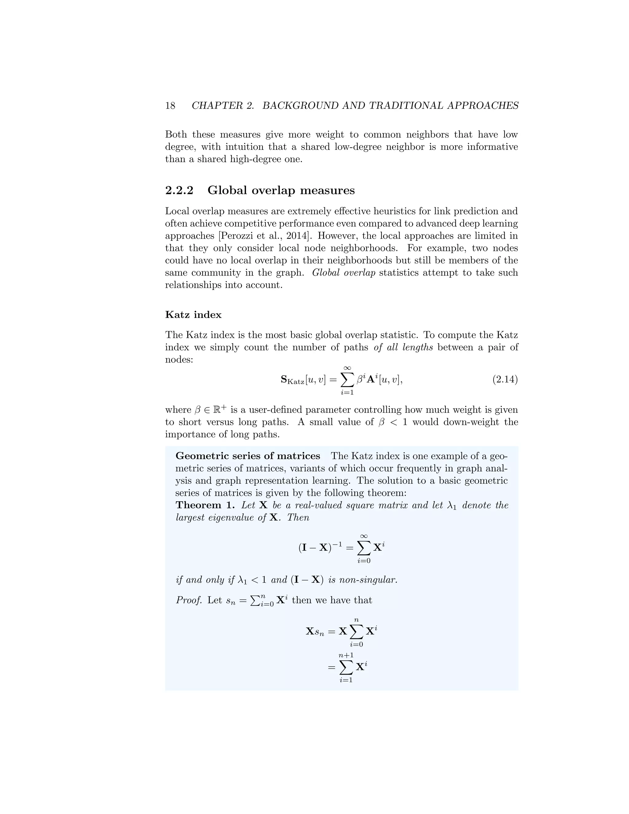 18 CHAPTER 2. BACKGROUND AND TRADITIONAL APPROACHES
Both these measures give more weight to common neighbors that have low
degree, with intuition that a shared low-degree neighbor is more informative
than a shared high-degree one.
2.2.2 Global overlap measures
Local overlap measures are extremely effective heuristics for link prediction and
often achieve competitive performance even compared to advanced deep learning
approaches [Perozzi et al., 2014]. However, the local approaches are limited in
that they only consider local node neighborhoods. For example, two nodes
could have no local overlap in their neighborhoods but still be members of the
same community in the graph. Global overlap statistics attempt to take such
relationships into account.
Katz index
The Katz index is the most basic global overlap statistic. To compute the Katz
index we simply count the number of paths of all lengths between a pair of
nodes:
SKatz[u, v] =
∞
X
i=1
βi
Ai
[u, v], (2.14)
where β ∈ R+
is a user-defined parameter controlling how much weight is given
to short versus long paths. A small value of β  1 would down-weight the
importance of long paths.
Geometric series of matrices The Katz index is one example of a geo-
metric series of matrices, variants of which occur frequently in graph anal-
ysis and graph representation learning. The solution to a basic geometric
series of matrices is given by the following theorem:
Theorem 1. Let X be a real-valued square matrix and let λ1 denote the
largest eigenvalue of X. Then
(I − X)−1
=
∞
X
i=0
Xi
if and only if λ1  1 and (I − X) is non-singular.
Proof. Let sn =
Pn
i=0 Xi
then we have that
Xsn = X
n
X
i=0
Xi
=
n+1
X
i=1
Xi
 