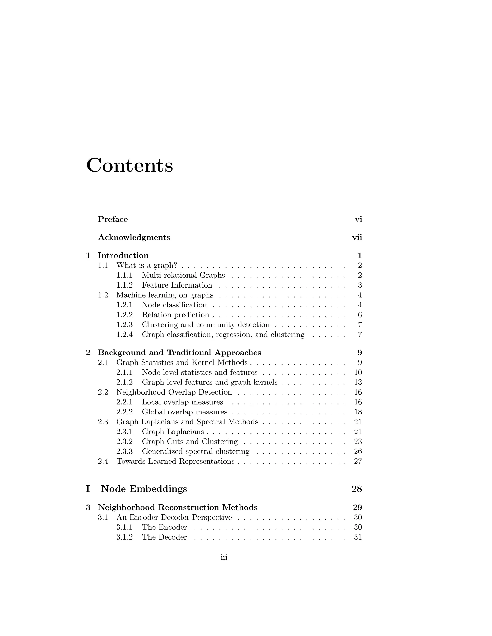 Contents
Preface vi
Acknowledgments vii
1 Introduction 1
1.1 What is a graph? . . . . . . . . . . . . . . . . . . . . . . . . . . . 2
1.1.1 Multi-relational Graphs . . . . . . . . . . . . . . . . . . . 2
1.1.2 Feature Information . . . . . . . . . . . . . . . . . . . . . 3
1.2 Machine learning on graphs . . . . . . . . . . . . . . . . . . . . . 4
1.2.1 Node classification . . . . . . . . . . . . . . . . . . . . . . 4
1.2.2 Relation prediction . . . . . . . . . . . . . . . . . . . . . . 6
1.2.3 Clustering and community detection . . . . . . . . . . . . 7
1.2.4 Graph classification, regression, and clustering . . . . . . 7
2 Background and Traditional Approaches 9
2.1 Graph Statistics and Kernel Methods . . . . . . . . . . . . . . . . 9
2.1.1 Node-level statistics and features . . . . . . . . . . . . . . 10
2.1.2 Graph-level features and graph kernels . . . . . . . . . . . 13
2.2 Neighborhood Overlap Detection . . . . . . . . . . . . . . . . . . 16
2.2.1 Local overlap measures . . . . . . . . . . . . . . . . . . . 16
2.2.2 Global overlap measures . . . . . . . . . . . . . . . . . . . 18
2.3 Graph Laplacians and Spectral Methods . . . . . . . . . . . . . . 21
2.3.1 Graph Laplacians . . . . . . . . . . . . . . . . . . . . . . . 21
2.3.2 Graph Cuts and Clustering . . . . . . . . . . . . . . . . . 23
2.3.3 Generalized spectral clustering . . . . . . . . . . . . . . . 26
2.4 Towards Learned Representations . . . . . . . . . . . . . . . . . . 27
I Node Embeddings 28
3 Neighborhood Reconstruction Methods 29
3.1 An Encoder-Decoder Perspective . . . . . . . . . . . . . . . . . . 30
3.1.1 The Encoder . . . . . . . . . . . . . . . . . . . . . . . . . 30
3.1.2 The Decoder . . . . . . . . . . . . . . . . . . . . . . . . . 31
iii
 