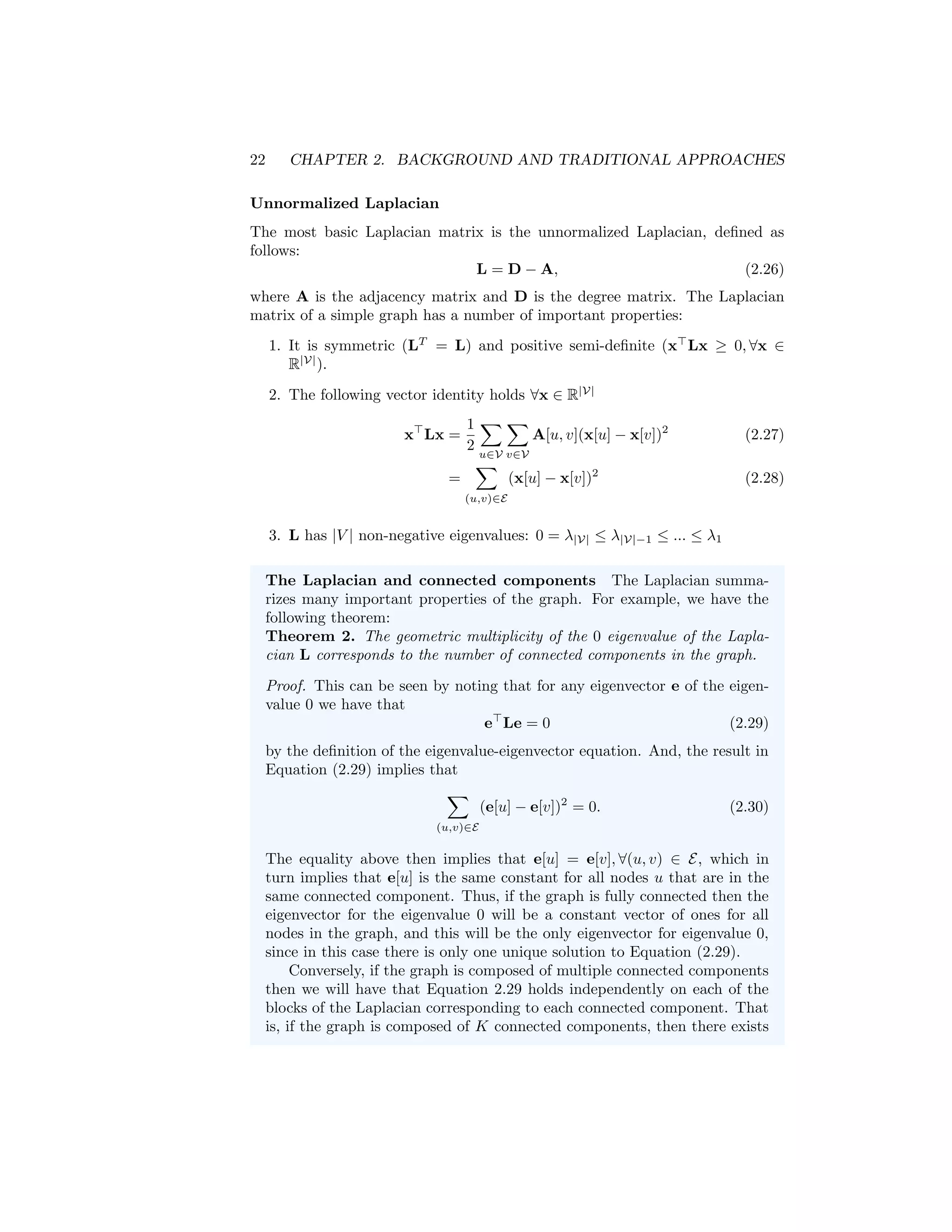 22 CHAPTER 2. BACKGROUND AND TRADITIONAL APPROACHES
Unnormalized Laplacian
The most basic Laplacian matrix is the unnormalized Laplacian, defined as
follows:
L = D − A, (2.26)
where A is the adjacency matrix and D is the degree matrix. The Laplacian
matrix of a simple graph has a number of important properties:
1. It is symmetric (LT
= L) and positive semi-definite (x
Lx ≥ 0, ∀x ∈
R|V|
).
2. The following vector identity holds ∀x ∈ R|V|
x
Lx =
1
2
X
u∈V
X
v∈V
A[u, v](x[u] − x[v])2
(2.27)
=
X
(u,v)∈E
(x[u] − x[v])2
(2.28)
3. L has |V | non-negative eigenvalues: 0 = λ|V| ≤ λ|V|−1 ≤ ... ≤ λ1
The Laplacian and connected components The Laplacian summa-
rizes many important properties of the graph. For example, we have the
following theorem:
Theorem 2. The geometric multiplicity of the 0 eigenvalue of the Lapla-
cian L corresponds to the number of connected components in the graph.
Proof. This can be seen by noting that for any eigenvector e of the eigen-
value 0 we have that
e
Le = 0 (2.29)
by the definition of the eigenvalue-eigenvector equation. And, the result in
Equation (2.29) implies that
X
(u,v)∈E
(e[u] − e[v])2
= 0. (2.30)
The equality above then implies that e[u] = e[v], ∀(u, v) ∈ E, which in
turn implies that e[u] is the same constant for all nodes u that are in the
same connected component. Thus, if the graph is fully connected then the
eigenvector for the eigenvalue 0 will be a constant vector of ones for all
nodes in the graph, and this will be the only eigenvector for eigenvalue 0,
since in this case there is only one unique solution to Equation (2.29).
Conversely, if the graph is composed of multiple connected components
then we will have that Equation 2.29 holds independently on each of the
blocks of the Laplacian corresponding to each connected component. That
is, if the graph is composed of K connected components, then there exists
 