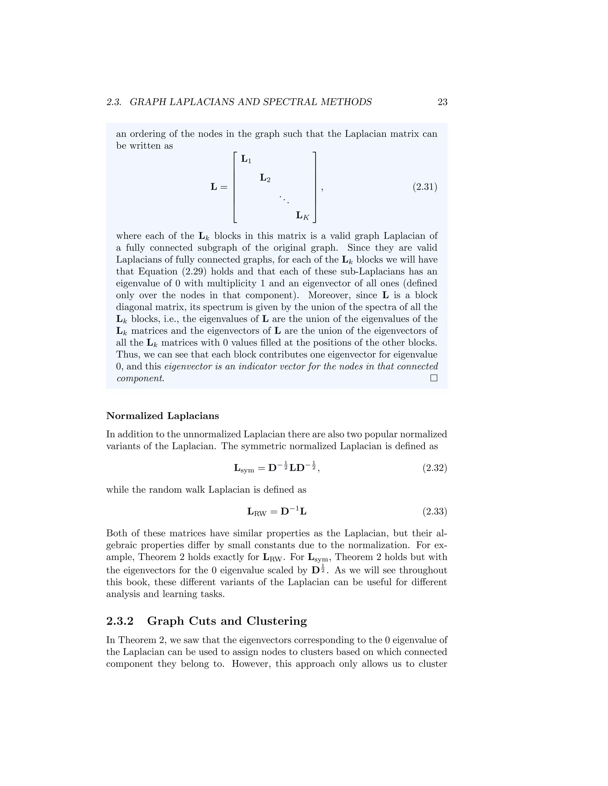 2.3. GRAPH LAPLACIANS AND SPECTRAL METHODS 23
an ordering of the nodes in the graph such that the Laplacian matrix can
be written as
L =








L1
L2
...
LK








, (2.31)
where each of the Lk blocks in this matrix is a valid graph Laplacian of
a fully connected subgraph of the original graph. Since they are valid
Laplacians of fully connected graphs, for each of the Lk blocks we will have
that Equation (2.29) holds and that each of these sub-Laplacians has an
eigenvalue of 0 with multiplicity 1 and an eigenvector of all ones (defined
only over the nodes in that component). Moreover, since L is a block
diagonal matrix, its spectrum is given by the union of the spectra of all the
Lk blocks, i.e., the eigenvalues of L are the union of the eigenvalues of the
Lk matrices and the eigenvectors of L are the union of the eigenvectors of
all the Lk matrices with 0 values filled at the positions of the other blocks.
Thus, we can see that each block contributes one eigenvector for eigenvalue
0, and this eigenvector is an indicator vector for the nodes in that connected
component.
Normalized Laplacians
In addition to the unnormalized Laplacian there are also two popular normalized
variants of the Laplacian. The symmetric normalized Laplacian is defined as
Lsym = D− 1
2 LD− 1
2 , (2.32)
while the random walk Laplacian is defined as
LRW = D−1
L (2.33)
Both of these matrices have similar properties as the Laplacian, but their al-
gebraic properties differ by small constants due to the normalization. For ex-
ample, Theorem 2 holds exactly for LRW. For Lsym, Theorem 2 holds but with
the eigenvectors for the 0 eigenvalue scaled by D
1
2 . As we will see throughout
this book, these different variants of the Laplacian can be useful for different
analysis and learning tasks.
2.3.2 Graph Cuts and Clustering
In Theorem 2, we saw that the eigenvectors corresponding to the 0 eigenvalue of
the Laplacian can be used to assign nodes to clusters based on which connected
component they belong to. However, this approach only allows us to cluster
 