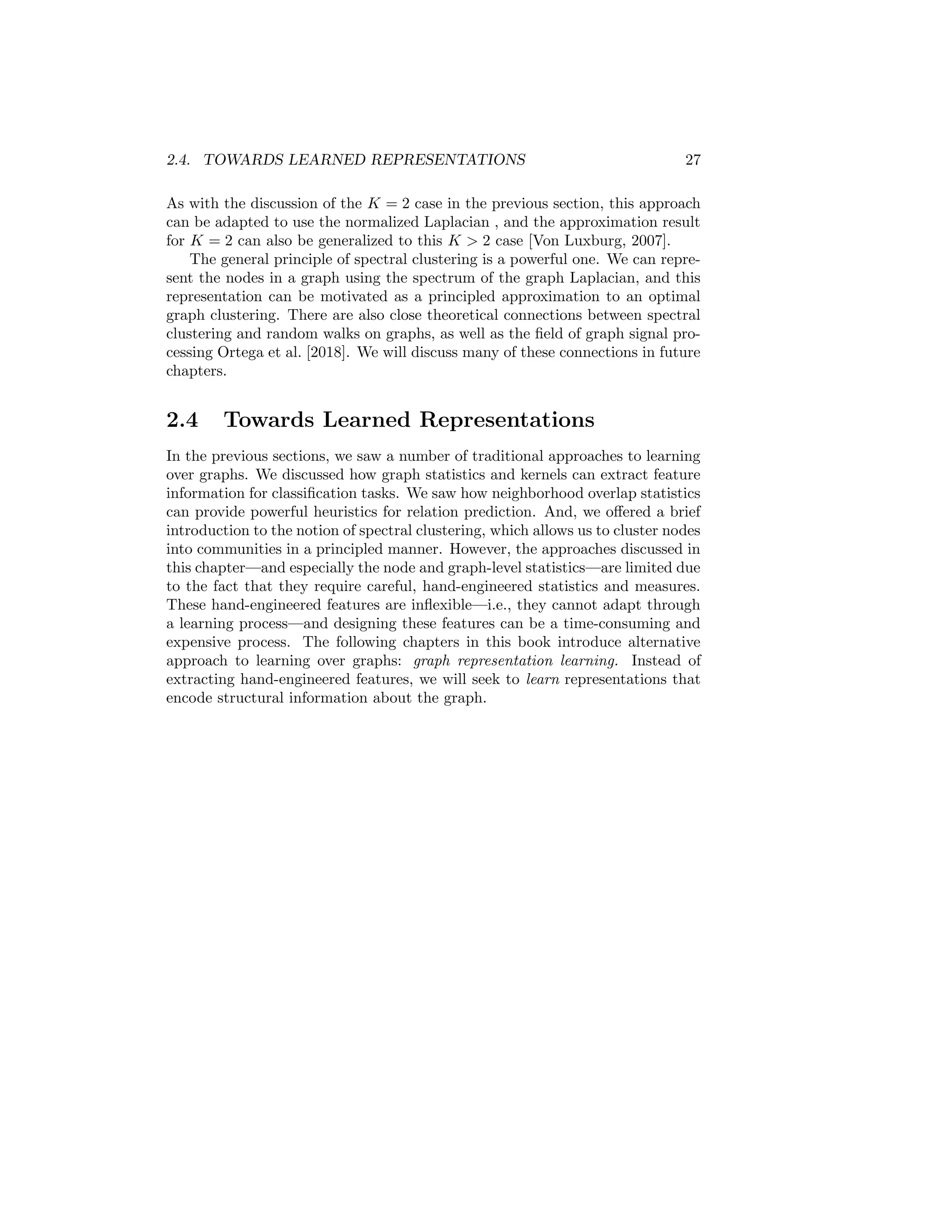 2.4. TOWARDS LEARNED REPRESENTATIONS 27
As with the discussion of the K = 2 case in the previous section, this approach
can be adapted to use the normalized Laplacian , and the approximation result
for K = 2 can also be generalized to this K  2 case [Von Luxburg, 2007].
The general principle of spectral clustering is a powerful one. We can repre-
sent the nodes in a graph using the spectrum of the graph Laplacian, and this
representation can be motivated as a principled approximation to an optimal
graph clustering. There are also close theoretical connections between spectral
clustering and random walks on graphs, as well as the field of graph signal pro-
cessing Ortega et al. [2018]. We will discuss many of these connections in future
chapters.
2.4 Towards Learned Representations
In the previous sections, we saw a number of traditional approaches to learning
over graphs. We discussed how graph statistics and kernels can extract feature
information for classification tasks. We saw how neighborhood overlap statistics
can provide powerful heuristics for relation prediction. And, we offered a brief
introduction to the notion of spectral clustering, which allows us to cluster nodes
into communities in a principled manner. However, the approaches discussed in
this chapter—and especially the node and graph-level statistics—are limited due
to the fact that they require careful, hand-engineered statistics and measures.
These hand-engineered features are inflexible—i.e., they cannot adapt through
a learning process—and designing these features can be a time-consuming and
expensive process. The following chapters in this book introduce alternative
approach to learning over graphs: graph representation learning. Instead of
extracting hand-engineered features, we will seek to learn representations that
encode structural information about the graph.
 