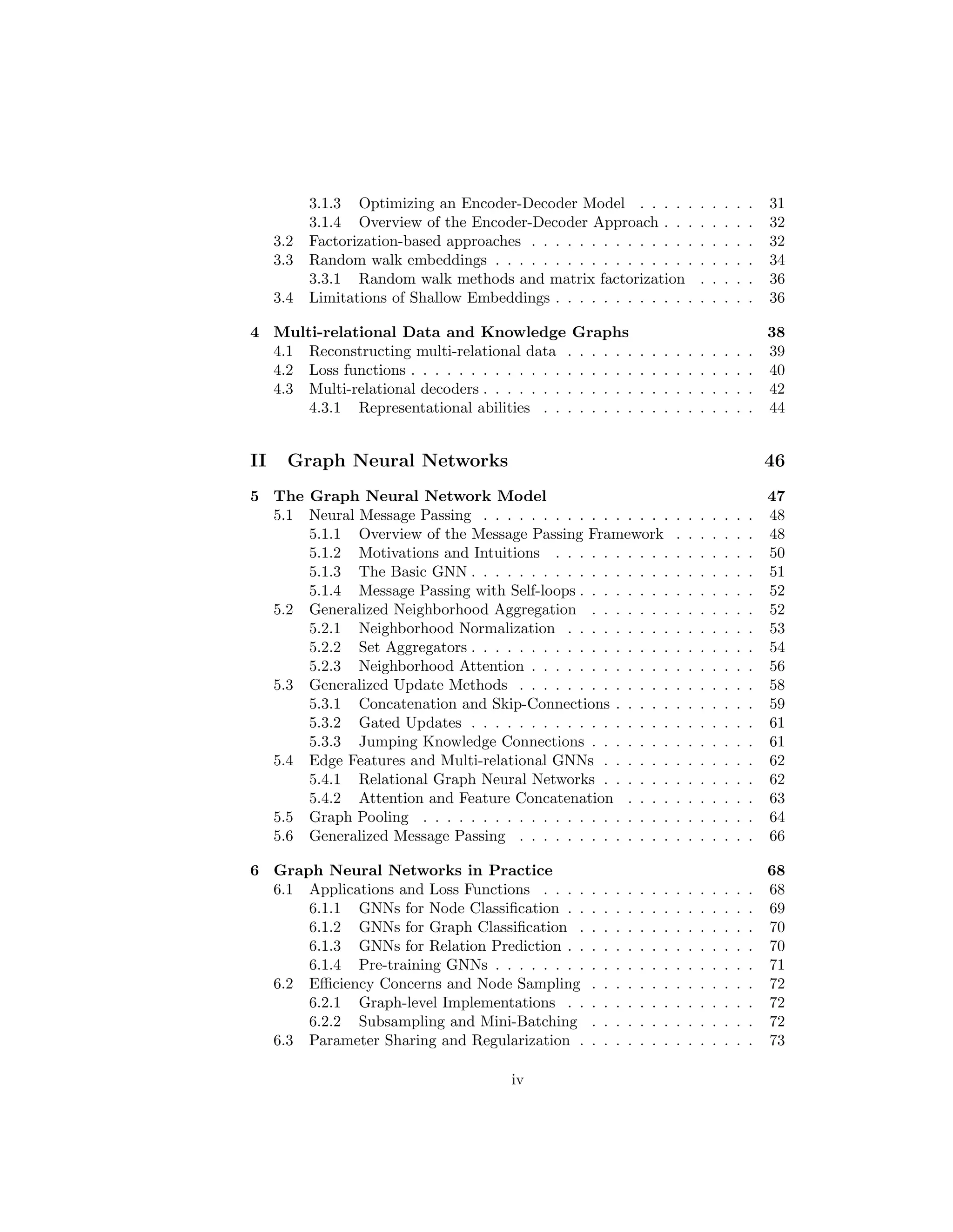 3.1.3 Optimizing an Encoder-Decoder Model . . . . . . . . . . 31
3.1.4 Overview of the Encoder-Decoder Approach . . . . . . . . 32
3.2 Factorization-based approaches . . . . . . . . . . . . . . . . . . . 32
3.3 Random walk embeddings . . . . . . . . . . . . . . . . . . . . . . 34
3.3.1 Random walk methods and matrix factorization . . . . . 36
3.4 Limitations of Shallow Embeddings . . . . . . . . . . . . . . . . . 36
4 Multi-relational Data and Knowledge Graphs 38
4.1 Reconstructing multi-relational data . . . . . . . . . . . . . . . . 39
4.2 Loss functions . . . . . . . . . . . . . . . . . . . . . . . . . . . . . 40
4.3 Multi-relational decoders . . . . . . . . . . . . . . . . . . . . . . . 42
4.3.1 Representational abilities . . . . . . . . . . . . . . . . . . 44
II Graph Neural Networks 46
5 The Graph Neural Network Model 47
5.1 Neural Message Passing . . . . . . . . . . . . . . . . . . . . . . . 48
5.1.1 Overview of the Message Passing Framework . . . . . . . 48
5.1.2 Motivations and Intuitions . . . . . . . . . . . . . . . . . 50
5.1.3 The Basic GNN . . . . . . . . . . . . . . . . . . . . . . . . 51
5.1.4 Message Passing with Self-loops . . . . . . . . . . . . . . . 52
5.2 Generalized Neighborhood Aggregation . . . . . . . . . . . . . . 52
5.2.1 Neighborhood Normalization . . . . . . . . . . . . . . . . 53
5.2.2 Set Aggregators . . . . . . . . . . . . . . . . . . . . . . . . 54
5.2.3 Neighborhood Attention . . . . . . . . . . . . . . . . . . . 56
5.3 Generalized Update Methods . . . . . . . . . . . . . . . . . . . . 58
5.3.1 Concatenation and Skip-Connections . . . . . . . . . . . . 59
5.3.2 Gated Updates . . . . . . . . . . . . . . . . . . . . . . . . 61
5.3.3 Jumping Knowledge Connections . . . . . . . . . . . . . . 61
5.4 Edge Features and Multi-relational GNNs . . . . . . . . . . . . . 62
5.4.1 Relational Graph Neural Networks . . . . . . . . . . . . . 62
5.4.2 Attention and Feature Concatenation . . . . . . . . . . . 63
5.5 Graph Pooling . . . . . . . . . . . . . . . . . . . . . . . . . . . . 64
5.6 Generalized Message Passing . . . . . . . . . . . . . . . . . . . . 66
6 Graph Neural Networks in Practice 68
6.1 Applications and Loss Functions . . . . . . . . . . . . . . . . . . 68
6.1.1 GNNs for Node Classification . . . . . . . . . . . . . . . . 69
6.1.2 GNNs for Graph Classification . . . . . . . . . . . . . . . 70
6.1.3 GNNs for Relation Prediction . . . . . . . . . . . . . . . . 70
6.1.4 Pre-training GNNs . . . . . . . . . . . . . . . . . . . . . . 71
6.2 Efficiency Concerns and Node Sampling . . . . . . . . . . . . . . 72
6.2.1 Graph-level Implementations . . . . . . . . . . . . . . . . 72
6.2.2 Subsampling and Mini-Batching . . . . . . . . . . . . . . 72
6.3 Parameter Sharing and Regularization . . . . . . . . . . . . . . . 73
iv
 