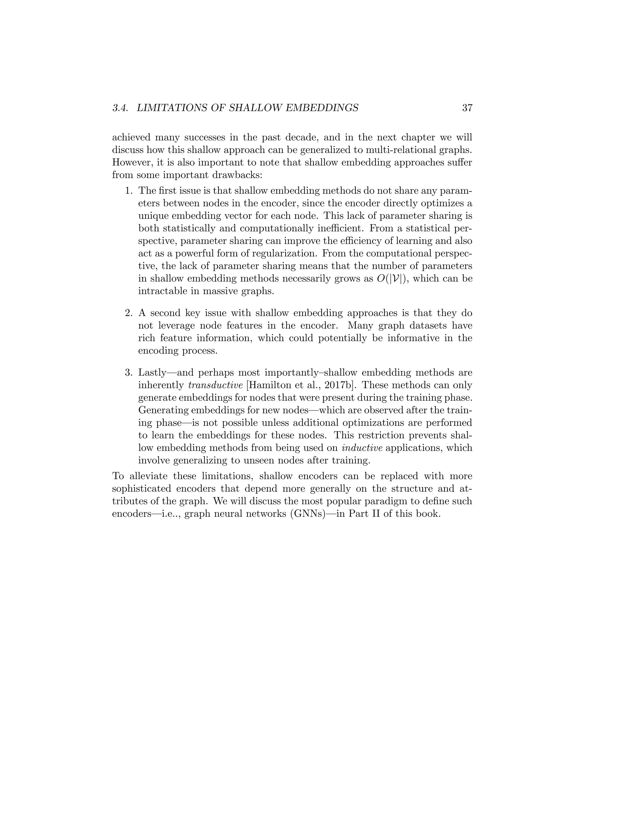 3.4. LIMITATIONS OF SHALLOW EMBEDDINGS 37
achieved many successes in the past decade, and in the next chapter we will
discuss how this shallow approach can be generalized to multi-relational graphs.
However, it is also important to note that shallow embedding approaches suffer
from some important drawbacks:
1. The first issue is that shallow embedding methods do not share any param-
eters between nodes in the encoder, since the encoder directly optimizes a
unique embedding vector for each node. This lack of parameter sharing is
both statistically and computationally inefficient. From a statistical per-
spective, parameter sharing can improve the efficiency of learning and also
act as a powerful form of regularization. From the computational perspec-
tive, the lack of parameter sharing means that the number of parameters
in shallow embedding methods necessarily grows as O(|V|), which can be
intractable in massive graphs.
2. A second key issue with shallow embedding approaches is that they do
not leverage node features in the encoder. Many graph datasets have
rich feature information, which could potentially be informative in the
encoding process.
3. Lastly—and perhaps most importantly–shallow embedding methods are
inherently transductive [Hamilton et al., 2017b]. These methods can only
generate embeddings for nodes that were present during the training phase.
Generating embeddings for new nodes—which are observed after the train-
ing phase—is not possible unless additional optimizations are performed
to learn the embeddings for these nodes. This restriction prevents shal-
low embedding methods from being used on inductive applications, which
involve generalizing to unseen nodes after training.
To alleviate these limitations, shallow encoders can be replaced with more
sophisticated encoders that depend more generally on the structure and at-
tributes of the graph. We will discuss the most popular paradigm to define such
encoders—i.e.., graph neural networks (GNNs)—in Part II of this book.
 