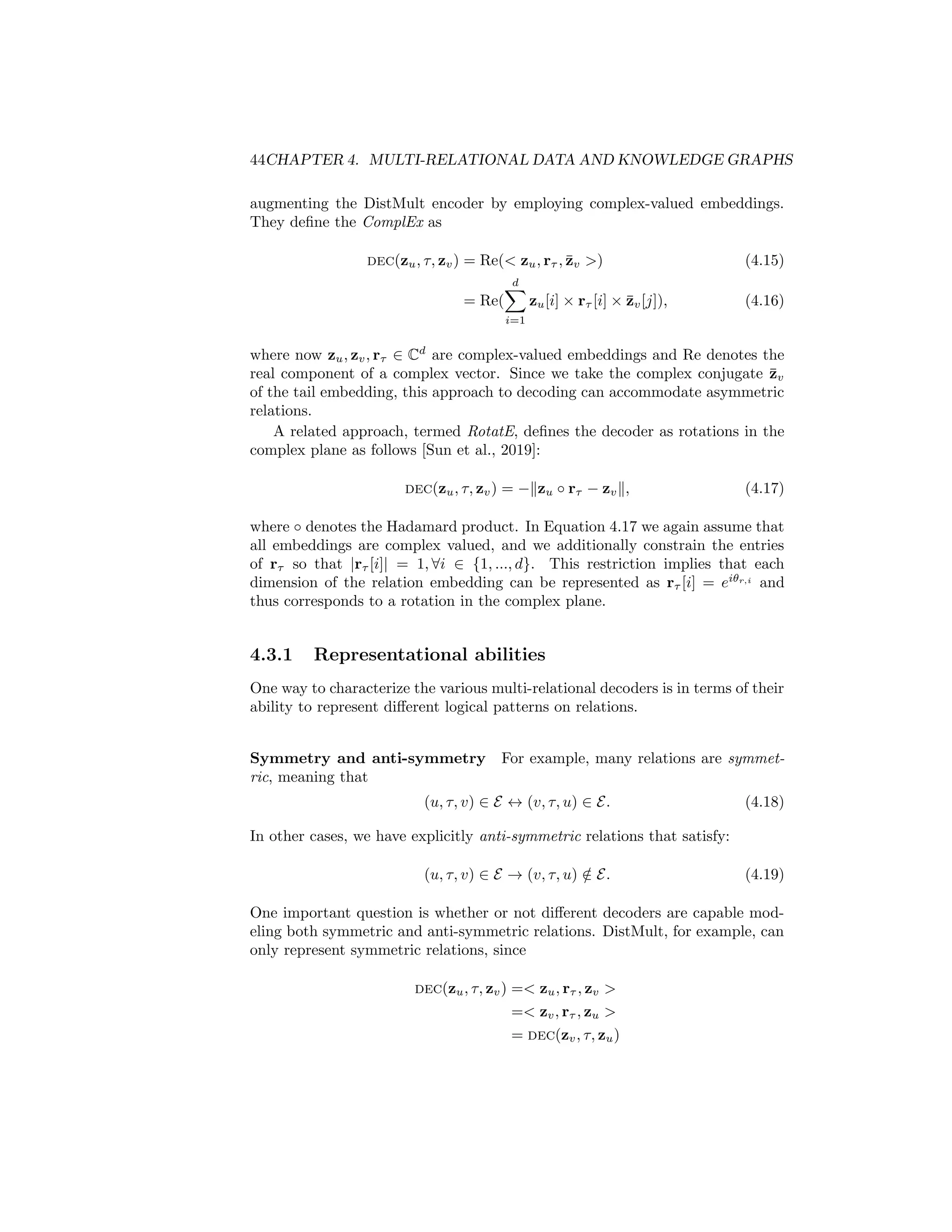 44CHAPTER 4. MULTI-RELATIONAL DATA AND KNOWLEDGE GRAPHS
augmenting the DistMult encoder by employing complex-valued embeddings.
They define the ComplEx as
dec(zu, τ, zv) = Re( zu, rτ , z̄v ) (4.15)
= Re(
d
X
i=1
zu[i] × rτ [i] × z̄v[j]), (4.16)
where now zu, zv, rτ ∈ Cd
are complex-valued embeddings and Re denotes the
real component of a complex vector. Since we take the complex conjugate z̄v
of the tail embedding, this approach to decoding can accommodate asymmetric
relations.
A related approach, termed RotatE, defines the decoder as rotations in the
complex plane as follows [Sun et al., 2019]:
dec(zu, τ, zv) = −kzu ◦ rτ − zvk, (4.17)
where ◦ denotes the Hadamard product. In Equation 4.17 we again assume that
all embeddings are complex valued, and we additionally constrain the entries
of rτ so that |rτ [i]| = 1, ∀i ∈ {1, ..., d}. This restriction implies that each
dimension of the relation embedding can be represented as rτ [i] = eiθr,i
and
thus corresponds to a rotation in the complex plane.
4.3.1 Representational abilities
One way to characterize the various multi-relational decoders is in terms of their
ability to represent different logical patterns on relations.
Symmetry and anti-symmetry For example, many relations are symmet-
ric, meaning that
(u, τ, v) ∈ E ↔ (v, τ, u) ∈ E. (4.18)
In other cases, we have explicitly anti-symmetric relations that satisfy:
(u, τ, v) ∈ E → (v, τ, u) /
∈ E. (4.19)
One important question is whether or not different decoders are capable mod-
eling both symmetric and anti-symmetric relations. DistMult, for example, can
only represent symmetric relations, since
dec(zu, τ, zv) = zu, rτ , zv 
= zv, rτ , zu 
= dec(zv, τ, zu)
 
